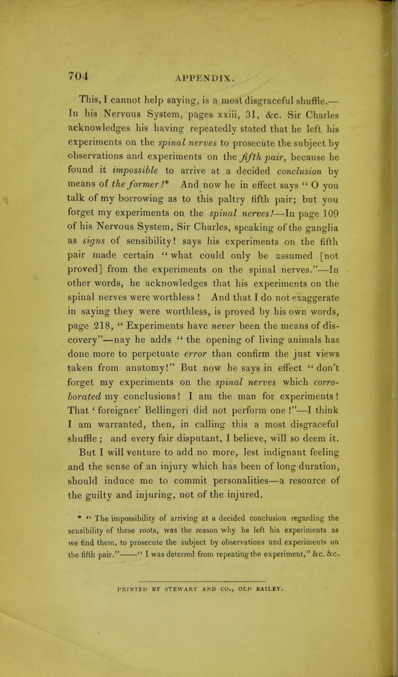 This, I cannot lielp saying, is a most disgraceful shuffle.— In his Nervous System, pages xxiii, 31, &c. Sir Charles acknowledges his having repeatedly stated that he left his experiments on the spinal nerves to prosecute the subject by observations and experiments on the fifth -pair, because he found it impossible to arrive at a decided conclusion by means of the former !* And now he in effect says  0 you talk of my borrowing as to this paltry fifth pair; but you forget my experiments on the spinal nerves!—In page 109 of his Nervous System, Sir Charles, speaking of the ganglia as signs of sensibility! says his experiments on the fifth pair made certain  what could only be assumed [not proved] from the experiments on the spinal nerves.—In other words, he acknowledges that his experiments on the spinal nerves were worthless ! And that I do not exaggerate in saying they were worthless, is proved by his own words, page 218,  Experiments have never been the means of dis- covery—nay he adds  the opening of living animals has done more to perpetuate error than confirm the just views taken from anatomy! But now he says in effect don't forget my experiments on the spinal nerves which corro- borated my conclusions! I am the man for experiments ! That' foreigner' Bellingeri did not perform one !—I think I am warranted, then, in calling this a most disgraceful shuffle; and every fair disputant, I believe, will so deem it. But I will venture to add no more, lest indignant feeling and the sense of an injury which has been of long duration, should induce me to commit personalities—a resource of the guilty and injuring, not of the injured. *  The impossibility of arriving at a decided conclusion regarding the sensibility of these roots, was the reason why he left his experiments as we find them, to prosecute the subject by observations and experiments on the fifth pair.  I was deterred from repeatingthe experiment, &c. &c. PRINTED BY STEWART AND CO., OLP BAILEY.