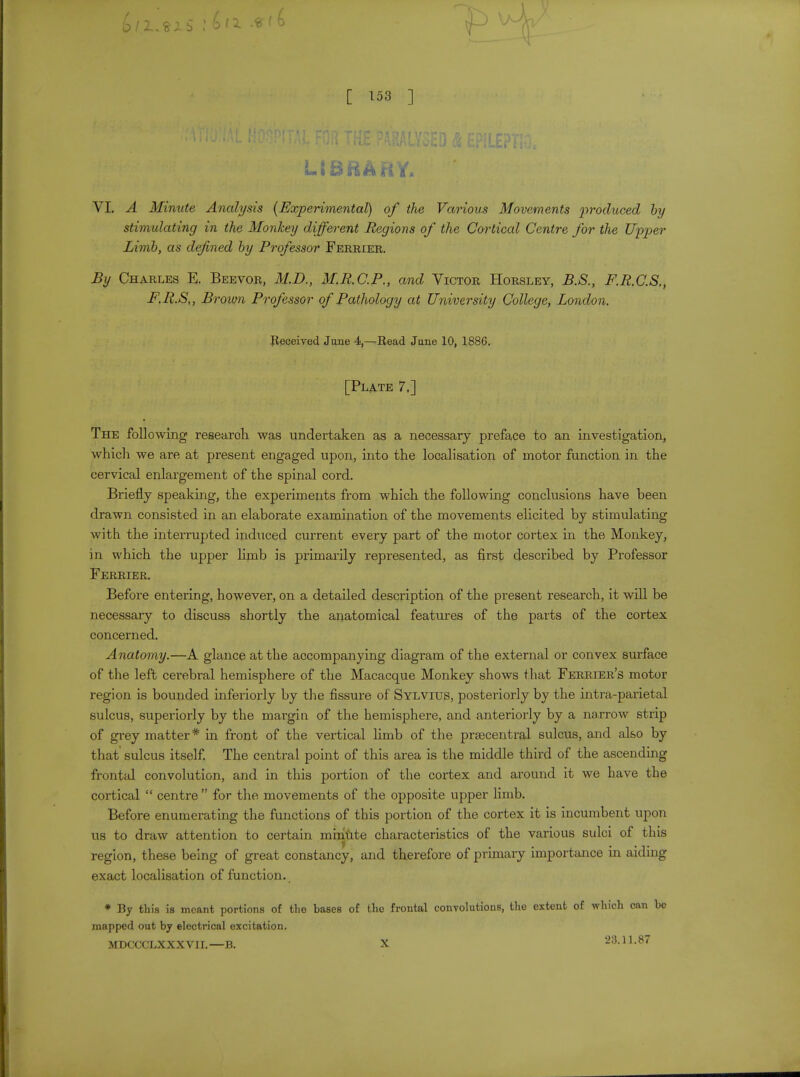 LIBRARY. VI. A Minute Analysis (Experimental) of the Various Movements produced by stimulating in the Monkey different Regions of the Cortical Centre for the Upper Limb, as defined by Professor Ferrier. By Charles E. Beevor, M.D., M.R.C.P., and Victor Horsley, B.S., F.R.C.S., F.R.S,, Brown Professor of Pathology at University College, London. Received Jane 4,—Read Jane 10, 1886. [Plate 7.] The following researoh was undertaken as a necessary preface to an investigation, which we are at present engaged upon, into the localisation of motor function in the cervical enlargement of the spinal cord. Briefly speaking, the experiments from which the following conclusions have been drawn consisted in an elaborate examination of the movements elicited by stimulating with the interrupted induced current every part of the motor cortex in the Monkey, in which the upper limb is primarily represented, as first described by Professor Ferrier. Before entering, however, on a detailed description of the present research, it will be necessary to discuss shortly the anatomical features of the parts of the cortex concerned. Anatomy.—A glance at the accompanying diagram of the external or convex surface of the left cerebral hemisphere of the Macacque Monkey shows that Ferrier's motor region is bounded inferiorly by the fissure of Sylvius, posteriorly by the intra-parietal sulcus, superiorly by the margin of the hemisphere, and anteriorly by a narrow strip of grey matter* in front of the vertical limb of the prsecentral sulcus, and also by that sulcus itself. The central point of this area is the middle third of the ascending frontal convolution, and in this portion of the cortex and around it we have the cortical  centre  for the movements of the opposite upper limb. Before enumerating the functions of this portion of the cortex it is incumbent upon us to draw attention to certain minute characteristics of the various sulci of this region, these being of great constancy, and therefore of primary importance in aiding exact localisation of function. * By this is meant portions of the bases of the frontal convolutions, the extent of which can be mapped out by electrical excitation. MDCCCLXXXVH.—B. X 23.11.87