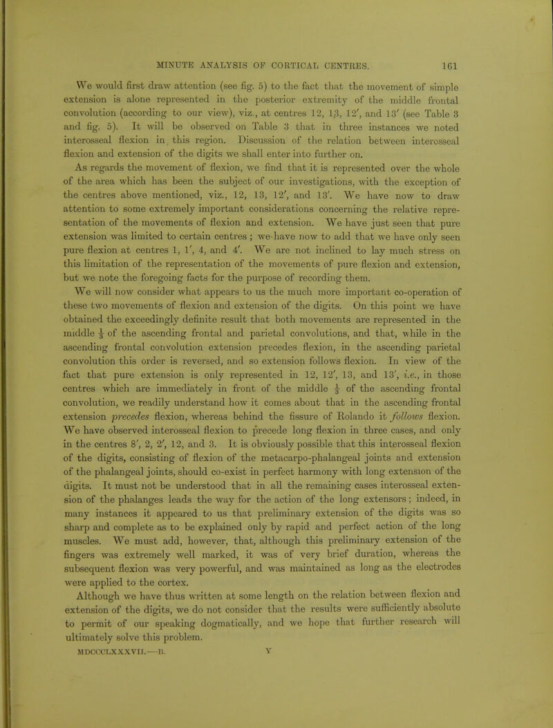 We would first draw attention (see fig. 5) to the fact that the movement of simple extension is alone represented in the posterior extremity of the middle frontal convolution (according to our view), viz., at centres 12, 1.3, 12', and 13' (see Table 3 and fig. 5). It will be observed on Table 3 that in three instances we noted interosseal flexion in, this region. Discussion of the relation between interosseal flexion and extension of the digits we shall enter into further on. As regards the movement of flexion, we find that it is represented over the whole of the area which has been the subject of ouv investigations, with the exception of the centres above mentioned, viz., 12, 13, 12', and 13'. We have now to draw attention to some extremely important considerations concerning the relative repre- sentation of the movements of flexion and extension. We have just seen that pure extension was limited to certain centres ; we'have now to add that we have only seen pure flexion at centres 1, 1', 4, and 4'. We are not inclined to lay much stress on this limitation of the representation of the movements of pure flexion and extension, but we note the foregoing facts for the purpose of recording them. We will now consider what appears to us the much more important co-operation of these two movements of flexion and extension of the digits. On this point we have obtained the exceedingly definite result that both movements are represented in the middle ^ of the ascending frontal and parietal convolutions, and that, while in the ascending frontal convolution extension precedes flexion, in the ascending parietal convolution this order is reversed, and so extension follows flexion. In view of the fact that pure extension is only represented in 12, 12', 13, and 13', i.e., in those centres which are immediately in front of the middle of the ascending frontal convolution, we readily understand how it comes about that in the ascending frontal extension 'precedes flexion, whereas behind the fissure of Rolando it folloivs flexion. We have observed interosseal flexion to precede long flexion in three cases, and only in the centres 8', 2, 2', 12, and 3. It is obviously possible that this interosseal flexion of the digits, consisting of flexion of the metacarpo-phalangeal joints and extension of the phalangeal joints, should co-exist in perfect harmony with long extension of the digits. It must not be understood that in all the remaining cases interosseal exten- sion of the phalanges leads the way for the action of the long extensors; indeed, in many instances it appeared to us that preliminary extension of the digits was so sharp and complete as to be explained only by rapid and perfect action of the long muscles. We must add, however, that, although this preliminary extension of the fingers was extremely well marked, it was of very brief duration, whereas the subsequent flexion was very powerful, and was maintained as long as the electrodes were applied to the cortex. Although we have thus written at some length on the relation between flexion and extension of the digits, we do not consider that the results were sufficiently absolute to permit of our speaking dogmatically, and we hope that further research will ultimately solve this problem. MDCCCLXXXVir.—B. Y