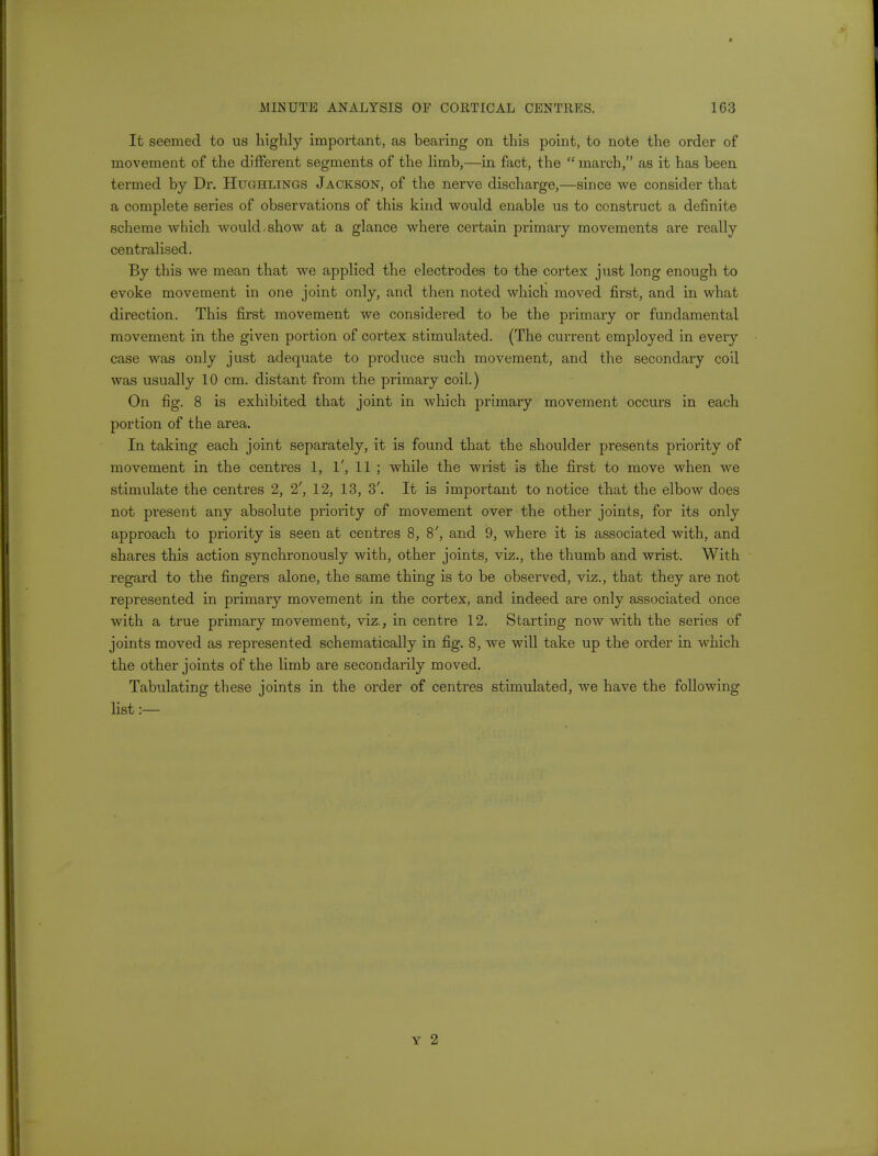 It seemed to us highly important, as bearing on this point, to note the order of movement of the different segments of the limb,—in fact, the  march, as it has been termed by Dr. Hughlings Jackson, of the nerve discharge,—since we consider that a complete series of observations of this kind would enable us to construct a definite scheme which would,show at a glance where certain primary movements are really centralised. By this we mean that we applied the electrodes to the cortex just long enough to evoke movement in one joint only, and then noted which moved first, and in what direction. This first movement we considered to be the primary or fundamental movement in the given portion of cortex stimulated. (The current employed in every case was only just adequate to produce such movement, and the secondary coil was usually 10 cm. distant from the primary coil.) On fig. 8 is exhibited that joint in which primary movement occurs in each portion of the area. In taking each joint separately, it is found that the shoulder presents priority of movement in the centres 1, 1', 11 ; while the wrist is the first to move when we stimulate the centres 2, 2', 12, 13, 3'. It is important to notice that the elbow does not present any absolute priority of movement over the other joints, for its only approach to priority is seen at centres 8, 8', and 9, where it is associated with, and shares this action synchronously with, other joints, viz., the thumb and wrist. With regard to the fingers alone, the same thing is to be observed, viz., that they are not represented in primary movement in the cortex, and indeed are only associated once with a true primary movement, viz., in centre 12. Starting now with the series of joints moved as represented schematically in fig. 8, we will take up the order in which the other joints of the limb are secondarily moved. Tabulating these joints in the order of centres stimulated, we have the following list:—