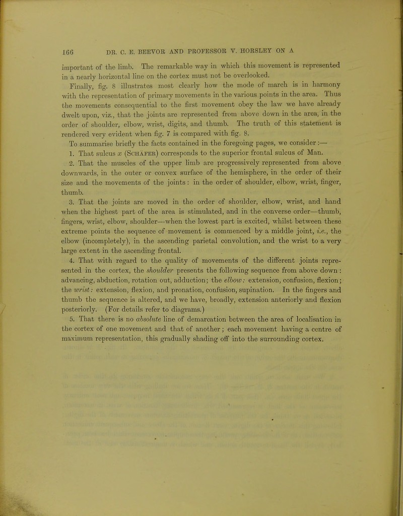 important of the limh. The remarkable way in which this movement is represented in a nearly horizontal line on the cortex must not be overlooked. Finally, fig. 8 illustrates most clearly how the mode of march is in harmony with the representation of primary movements in the various points in the area. Thus the movements consequential to the first movement obey the law we have already dwelt upon, viz., that the joints are represented from above down in the area, in the order of shoulder, elbow, wrist, digits, and thumb. The truth of this statement is rendered very evident when fig. 7 is compared with fig, 8. To summarise briefly the facts contained in the foregoing pages, we consider:— 1. That sulcus x (Schafeb) corresponds to the superior frontal sulcus of Man. 2. That the muscles of the upper limb are progressively represented from above downwards, in the outer or convex surface of the hemisphere, in the order of their size and the movements of the joints: in the order of shoulder, elbow, wrist, finger, thumb. 3. That the joints are moved in the order of shoulder, elbow, wrist, and hand when the highest part of the area is stimulated, and in the converse order—thumb, fingers, wrist, elbow, shoulder—when the lowest part is excited, whilst between these extreme points the sequence of movement is commenced by a middle joint, i.e., the elbow (incompletely), in the ascending parietal convolution, and the wrist to a very large extent in the ascending frontal. 4. That with regard to the quality of movements of the different joints repre- sented in the cortex, the shoulder presents the following sequence from above down : advancing, abduction, rotation out, adduction; the elbow: extension, confusion, flexion; the wrist: extension, flexion, and pronation, confusion, supination. In the fingers and thumb the sequence is altered, and we have, broadly, extension anteriorly and flexion posteriorly. (For details refer to diagrams.) 5. That there is no absolute line of demarcation between the area of localisation in the cortex of one movement and that of another; each movement having a centre of maximum representation, this gradually shading off into the surrounding cortex.