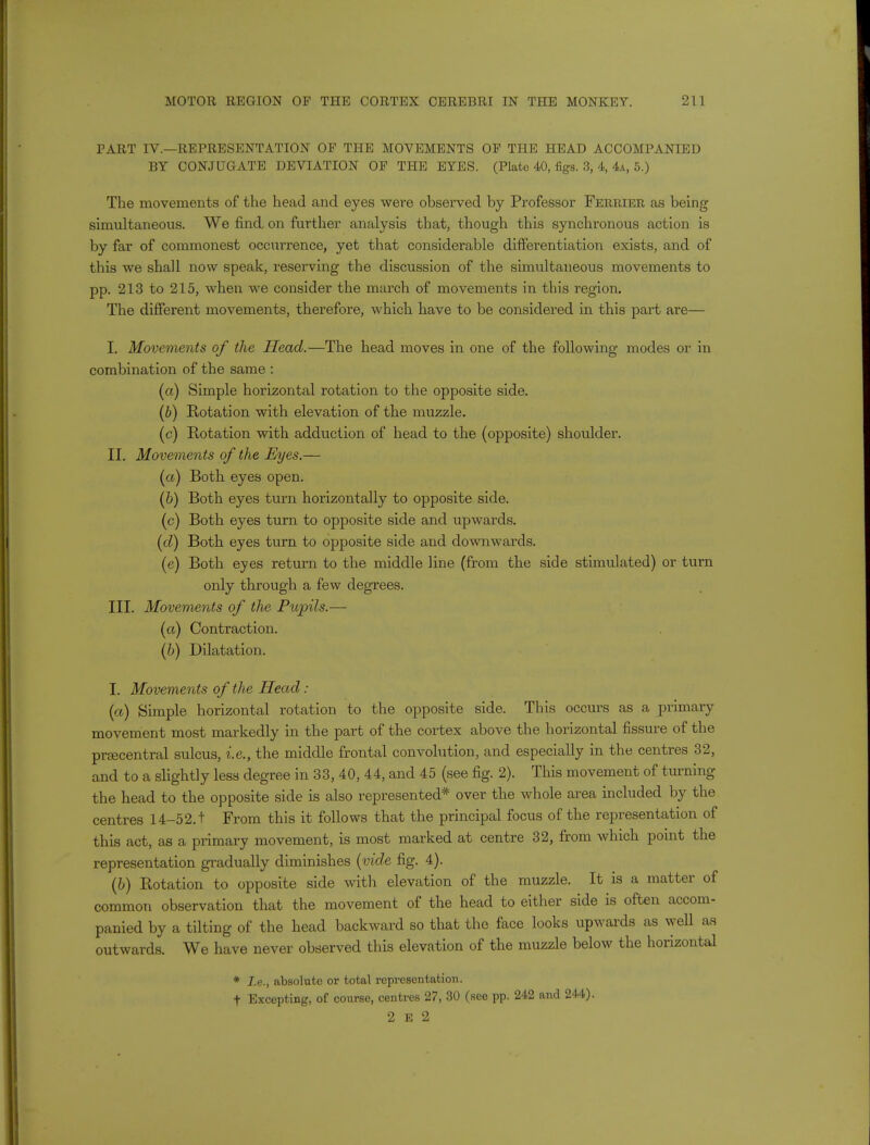 PART IV.—REPRESENTATION OF THE MOVEMENTS OP THE HEAD ACCOMPANIED BY CONJUGATE DEVIATION OP THE EYES. (Plate 40, figs. 3, 4, 4a, 5.) The movements of the head and eyes were observed by Professor Ferrier as being simultaneous. We find on further analysis that, though this synchronous action is by far of commonest occurrence, yet that considerable differentiation exists, and of this we shall now speak, reserving the discussion of the simultaneous movements to pp. 213 to 215, when we consider the march of movements in this region. The different movements, therefore, which have to be considered in this part are— L Movements of the Head.—The head moves in one of the following modes or in combination of the same : (a) Simple horizontal rotation to the opposite side. (b) Rotation with elevation of the muzzle. (c) Rotation with adduction of head to the (opposite) shoulder. II. Movements of the Eyes.— (a) Both eyes open. (b) Both eyes turn horizontally to opposite side. (c) Both eyes turn to opposite side and upwards. (d) Both eyes turn to opposite side and downwards. (e) Both eyes return to the middle line (from the side stimulated) or turn only through a few degrees. III. Movements of the Pupils.— (a) Contraction. (b) Dilatation. I. Movements of the Head : (a) Simple horizontal rotation to the opposite side. This occurs as a primary movement most markedly in the part of the cortex above the horizontal fissure of the praecentral sulcus, i.e., the middle frontal convolution, and especially in the centres 32, and to a slightly less degree in 33, 40, 44, and 45 (see fig. 2). This movement of turning the head to the opposite side is also represented* over the whole area included by the centres 14-52.t From this it follows that the principal focus of the representation of this act, as a primary movement, is most marked at centre 32, from which point the representation gradually diminishes (vide fig. 4). (b) Rotation to opposite side with elevation of the muzzle. It is a matter of common observation that the movement of the head to either side is often accom- panied by a tilting of the head backward so that the face looks upwards as well as outwards. We have never observed this elevation of the muzzle below the horizontal * I.e., absolute or total representation. t Excepting, of course, centres 27, 30 (see pp. 242 and 244). 2 E 2