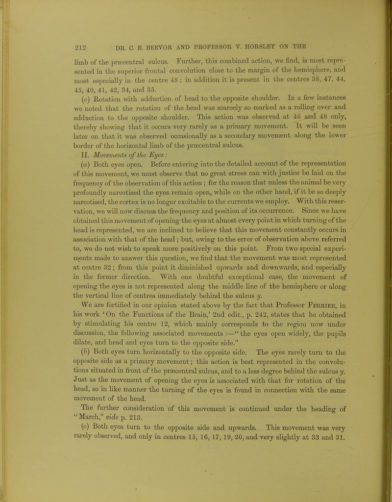 limb of the pnecentral sulcus. Further, this combined action, we find, is most repre- sented in the superior frontal convolution close to the margin of the hemisphere, and most especially in the centre 48 ; in addition it is present in the centres 38, 47, 44, 45, 40, 41, 42, 34, and 35. (c) Rotation with adduction of head to the opposite shoulder. In a few instances we noted that the rotation of the head was scarcely so marked as a rolling over and adduction to the opposite shoulder. This action was observed at 46 and 48 only, thereby showing that it occurs very rarely as a primary movement. It will be seen later on that it was observed occasionally as a secondary movement along the lower border of the horizontal limb of the prEecentral sulcus. II. Movements of the Eyes: (a) Both eyes open. Before entering into the detailed account of the representation of this movement, we must observe that no great stress can with justice be. laid on the frequency of the observation of this action ; for the reason that unless the animal be very profoundly narcotised the eyes remain open, while on the other hand, if it be so deeply narcotised, the cortex is no longer excitable to the currents we employ. With this reser- vation, we will now discuss the frequency and position of its occurrence. Since we have obtained this movement of opening the eyes at almost every point in which turning of the head is represented, we are inclined to believe that this movement constantly occurs in association with that of the head ; but, owing to the error of observation above referred to, we do not wish to speak more positively on this point. From two special experi- ments made to answer this question, we find that the movement was most represented at centre 32; from this point it diminished upwards and downwards, and especially in the former direction. With one doubtful exceptional case, the movement of opening the eyes is not represented along the middle line of the hemisphere or along the vertical line of centres immediately behind the sulcus y. We are fortified in our opinion stated above by the fact that Professor Ferrier, in his work ' On the Functions of the Brain,' 2nd edit., p. 242, states that he obtained by stimulating his centre 12, which mainly corresponds to the region now under discussion, the following associated movements :— the eyes open widely, the pupils dilate, and head and eyes turn to the opposite side. (b) Both eyes turn horizontally to the opposite side. The eyes rarely turn to the opposite side as a primary movement; this action is best represented in the convolu- tions situated in front of the prsecentral sulcus, and to a less degree behind the sulcus y. Just as the movement of opening the eyes is associated with that for rotation of the head, so in like manner the turning of the eyes is found in connection with the same movement of the head. The further consideration of this movement is continued under the heading of March, vide p. 213. (c) Both eyes turn to the opposite side and upwards. This movement was very rarely observed, and only in centres 15, 16, 17, 19, 20, and very slightly at 33 and 31.