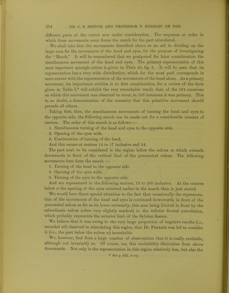 different parts of the cortex now under consideration. The sequence or order in which these movements occur forms the march for the part stimulated. We shall take first the movements described above as an aid in dividing up the large area for the movements of the head and eyes, for the purpose of investigating the  March. It will be remembered that we postponed for later consideration the simultaneous movement of the head and eyes. The primary representation of this most important synergic action is given in Plate 40, fig. 5. It will be seen that its representation has a very wide distribution, which for the most part corresponds in mere extent with the representation of the movements of the head alone. As a primary movement, its importance entitles it to first consideration, for a review of the facts given in Table I.* will exhibit the very remarkable result that, of the 104 occasions on which this movement was observed to occur, in, 100 instances it was primary. This is, no doubt, a demonstration of the necessity that this primitive movement should precede all others. Taking first, then, the simultaneous movements of turning the head and eyes to the opposite side, the following march can be made out for a considerable number of centres. The order of this march is as follows :— 1. Simultaneous turning of the head and eyes to the opposite side. 2. Opening of the eyes wide. 3. Continuation of turning of the head. And this occurs at centres 14 to 17 inclusive and 34. The part next to be considered is the region below the sulcus w, which extends downwards in front of the vertical limb of the prsecentral sulcus. The following movements here form the march :— 1. Turning of the head to the opposite side. 2. Opening of the eyes wide. 3. Turning of the eyes to the opposite side. And are represented in the following centres, 19 to 286 inclusive. At the centres below to the opening of the eyes occurred earlier in the march than is just stated. We would here direct special attention to the fact that occasionally the representa- tion of the movements of the head and eyes is continued downwards, in front of the prsecentral sulcus as far as its lower extremity, this area being limited in front by the subordinate sulcus (often very slightly marked) in the inferior frontal convolution, which probably represents the anterior limb of the Sylvian fissure. We believe that it was owing to the very large proportion of negative results {i.e., recorded nil) observed in stimulating this region, that Dr. Ferrier was led to consider it (i.e., the part below the sulcus w) inexcitable. We, however, find from a large number of observations that it is really excitable, although not invariably so. Of course, too, this excitability diminishes from above downwards. Not only is the representation in this region relatively less, but also the * See p. 242, et seq.