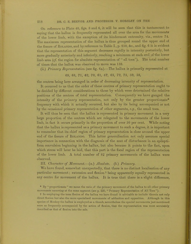 On reference to Plate 40, figs. 3 and 6, it will be seen that this is tantamount to saying that the hallux is frequently represented all over the area for the movements of the lower limb, with the exception of its hindermost extremity, viz., centre 74. The maximum representation of the hallux is thus grouped round the upper end of the fissure of Rolando, and by reference to Table I, p. 250, &c, and fig. 6 it is evident that the representation of this segment decreases rapidly in intensity posteriorly, but more gradually anteriorly and inferiorly, reaching a minimum at each end of the lower limb area (cf. the region for absolute representation of  all toes). The total number of times that the hallux was observed to move was 138. (ii.) Primary Representation (see fig. 6a).—The hallux is piimarily represented at 69, 68, 71, 62, 70, 61, 67, 65, 72, 75, 59, 58, the centres being here arranged in order of decreasing intensity of representation. It occurred to us that the order of these centres of primary representation ought to be decided by different considerations to those by which were determined the relative positions of the centres of total representation. Consequently we have gauged the intensity of the primary representation, not only by the greater proportionate* frequency with which it actually occurred, but also by its being accompanied or not by the occasional primary representation of other segments, e.g., the small toes. It will thus be seen that the hallux is represented in primary movement in a very large proportion of the centres which are relegated to the movements of the lower limb, in fact it occurs primarily in the proportion of over 50 per cent. While noting that the hallux is represented as a primary movement to such a degree, it is important to remember that its chief region of primary representation is close around the upper, end of the fissure of Rolando. This latter generalisation not only assumes special importance in connection with the diagnosis of the seat of disturbance in an epilepti- form convulsion beginning in the hallux, but also because it points to the fact, upon which stress will later be laid, that this part is the focal region of the representation of the lower limb. A total number of 82 primary movements of the hallux were observed. III. Character of Movement.—(a.) Absolute, (b.) Primary. We have found, somewhat unexpectedly, that there is no distinct localisation of any particular movement; extension and flexion t being apparently equally represented in any centre for movement of the hallux. It is true that there is a slight difference, * By  proportionate  we mean the ratio of the primary movement of the hallux to nil other primary movements occurring at the same segment (see p. 220,  Primary Representation of All Toes ). t In employing the term flexion of the hallux we have found it advisable to include therein not only direct flexion hut also tho more specialised movements of adduction and opposition. Although in this species of Monkey the hallux is employed as a thumb, nevertheless tho special movements just mentioned were so frequently accompanied by the action of flexion, that tho representation was most accurately describod as that of flexion into the sole.