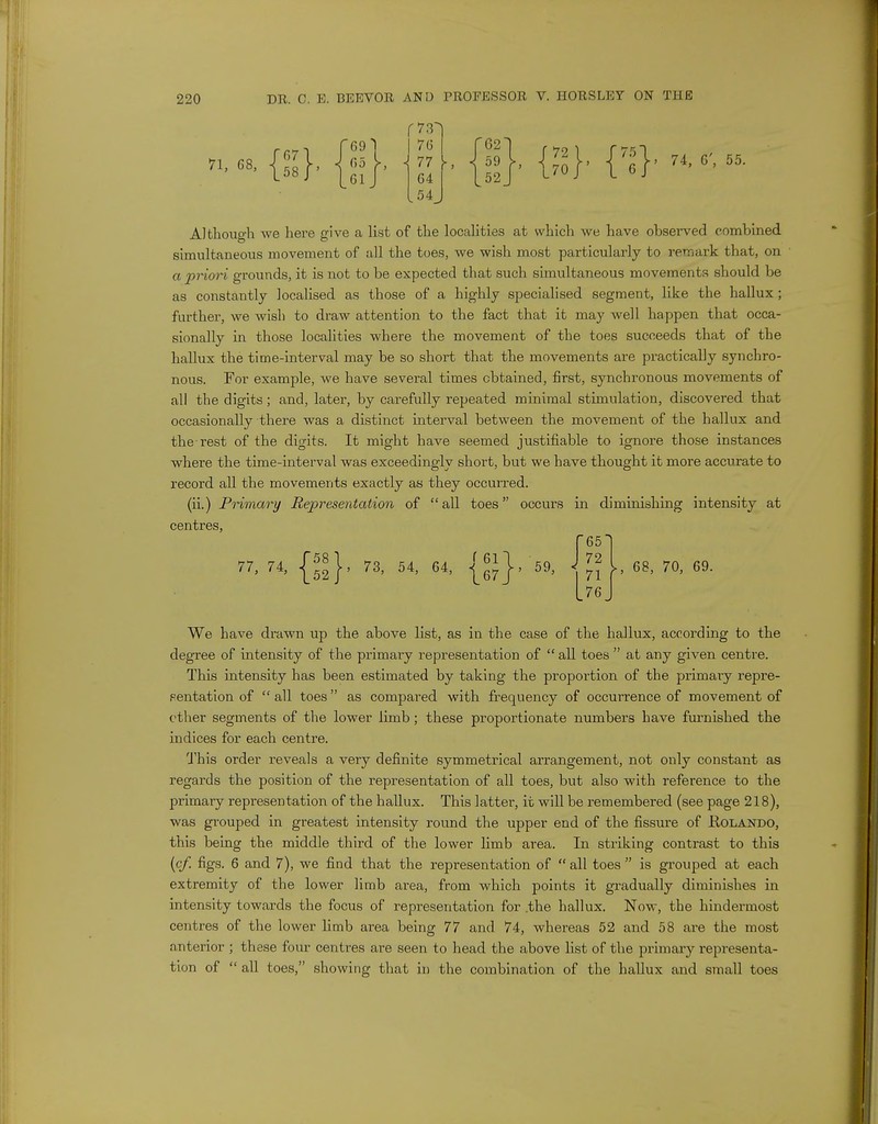 71, 68 {»}. {»}. n-.f.-n. Although we here give a list of the localities at which we have observed combined simultaneous movement of all the toes, we wish most particularly to remark that, on a priori grounds, it is not to be expected that such simultaneous movements should be as constantly localised as those of a highly specialised segment, like the hallux; further, we wish to draw attention to the fact that it may well happen that occa- sionally in those localities where the movement of the toes succeeds that of the hallux the time-interval may be so short that the movements are practically synchro- nous. For example, we have several times obtained, first, synchronous movements of all the digits; and, later, by carefully repeated minimal stimulation, discovered that occasionally there was a distinct interval between the movement of the hallux and the rest of the digits. It might have seemed justifiable to ignore those instances where the time-interval was exceedingly short, but we have thought it more accurate to record all the movements exactly as they occurred. (ii.) Primary Representation of all toes occurs in diminishing intensity at centres, f65^ J 72 [76 77> 74> {52} 73, 54, 64 fen ' 167/ 59, 68, 70, 69. We have drawn up the above list, as in the case of the hallux, according to the degree of intensity of the primary representation of  all toes  at any given centre. This intensity has been estimated by taking the proportion of the primary repre- Fentation of  all toes  as compared with frequency of occurrence of movement of ether segments of the lower limb; these proportionate numbers have furnished the indices for each centre. This order reveals a very definite symmetrical arrangement, not only constant as regards the position of the representation of all toes, but also with reference to the primary representation of the hallux. This latter, it will be remembered (see page 218), was grouped in greatest intensity round the upper end of the fissure of Rolando, this being the middle third of the lower limb area. In striking contrast to this (cf. figs. 6 and 7), we find that the representation of  all toes  is grouped at each extremity of the lower limb area, from which points it gradually diminishes in intensity towards the focus of representation for .the hallux. Now, the hindermost centres of the lower limb area being 77 and 74, whereas 52 and 58 ai-e the most anterior ; these four centres are seen to head the above list of the primary representa- tion of  all toes, showing that in the combination of the hallux and small toes