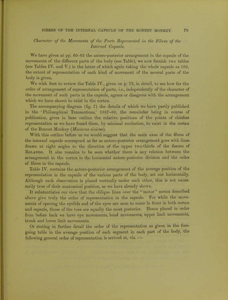 Character of the Movements of the Parts Represented in the Fibres of the Internal Capsule. We have given at pp. 60-63 the anteroposterior arrangement in the capsule of the movements of the different parts of the body (see Table), we now furnish two tables (see Tables IV. and V.) in the latter of which again taking the whole capsule as 100, the extent of representation of each kind of movement of the several parts of the body is given. We wish first to review the Table IV., given on p. 78, in detail, to see how far the order of arrangement of representation of parts, i.e., independently of the character of the movement of such parts in the capsule, agrees or disagrees with the arrangement which we have shown to exist in the cortex. The accompanying diagram (fig. 7) the details of which we have partly published in the 'Philosophical Transactions,' 1887-88, the remainder being in course of publication, gives in bare outline the relative positions of the points of chiefest representation as we have found them, by minimal excitation, to exist in the cortex of the Bonnet Monkey (Macacus sinicus). With this outline before us we would suggest that the main axes of the fibres of the interna] capsule correspond as far as antero-posterior arrangement goes with fines drawn at right angles to the direction of the upper two-thirds of the fissure of Rolando. Tt also remains to be seen whether there is any relation between the arrangement in the cortex in the horizontal antero-posterior division and the order of fibres in the capsule. Table TV. contains the antero-posterior arrangement of the average position of the representation in the capsule of the various parts of the body, set out horizontally. Although each observation is placed vertically under each other, this is not neces- sarily true of their anatomical position, as we have already shown. It substantiates our view that the oblique lines over the motor cortex described above give truly the order of representation in the capsule. For while the move- ments of opening the eyelids and of the eyes are seen to occur in front in both cortex and capsule, those of the toes are equally the most posterior. Hence placed in order from before back we have eye movements, head movements, upper limb movements, trunk and lower limb movements. Or stating in further detail the order of the representation as given in the fore- going table in the average position of each segment in each part of the body, the following general order of representation is arrived at, viz.:—