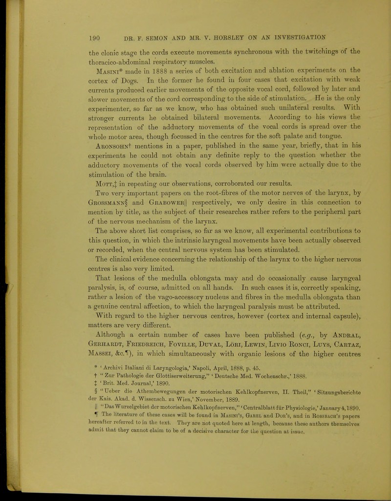 the clonic stage the cords execute movements synchronous with the twitchings of the thoracico-abdominal respiratory muscles. Masini* made in 1888 a series of both excitation and ablation experiments on the cortex of Dogs. In the former he found in four cases that excitation with weak currents produced earlier movements of the opposite vocal cord, followed by later and slower movements of the cord corresponding to the side of stimulation. He is the only experimenter, so far as we know, who has obtained such unilateral results. With stronger currents he obtained bilateral movements. According to his views the representation of the adductory movements of the vocal cords is spread over the whole motor area, though focussed in the centres for the soft palate and tongue. ARONSOHNt mentions in a paper, published in the same year, briefly, that in his experiments he could not obtain any definite reply to the question whether the adductory movements of the vocal cords observed by him were actually due to the stimulation of the brain. Mott.J in repeating our observations, corroborated our results. Two very important papers on the root-fibres of the motor nerves of the larynx, by Grossmann§ and Grabower|| respectively, we only desire in this connection to mention by title, as the subject of their researches rather refers to the peripheral part of the nervous mechanism of the larynx. The above short list comprises, so far as we know, all experimental contributions to this question, in which the intrinsic laryngeal movements have been actually observed or recorded, when the central nervous system has been stimulated. The clinical evidence concerning the relationship of the larynx to the higher nervous centres is also very limited. That lesions of the medulla oblongata may and do occasionally cause laryngeal paralysis, is, of course, admitted on all hands. In such cases it is, correctly speaking, rather a lesion of the vago-accessory nucleus and fibres in the medulla oblongata than a genuine central affection, to which the laryngeal paralysis must be attributed. With regard to the higher nervous centres, however (cortex and internal capsule), matters are very different. Although a certain number of cases have been published (e.g., by Andral, Gerhardt, Friedreich, Foville, Duval, Lori, Lewin, Livio Ronci, Luys, Cartaz, Massei, &c.1f), in which simultaneously with organic lesions of the higher centres * ' Archivi Italiani di Laryngologia,' Napoli, April, 1888, p. 45. t  Zur Pathologie der Glottiserweiterung, 1 Deutsche Med. Wochenschr.,' 1888. X 'Brit. Med. Journal,' 1890. §  Ueber die Athembewegungen der motorischen Kehlkopfnerven, II. Theil, ' Sitzungsberichte der Kais. Akad. d. Wissensch. zu Wien,' November, 1889. || DasWurzelgebiet der motorischen Kehlkopfnerven, 'Centralblattfiir Physiologie,' January 4,1890. T The literature of these cases ■will be found in Masini's, Gabel and Dor's, and in Rossbaoh's papers hereafter referred to in the text. They are not quoted here at length, beoauso theso authors themselves admit that they cannot claim to be of a decisive character for tlie question at issue.