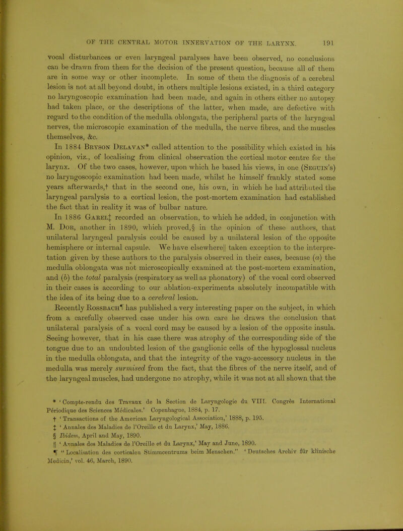 vocal disturbances or even laryngeal paralyses have been observed, no conclusions can be drawn from them for the decision of the present question, because all of them are in some way or other incomplete. In some of them the diagnosis of a cerebral lesion is not at all beyond doubt, in others multiple lesions existed, in a third category no laryngoscopic examination had been made, and again in others either no autopsy had taken place, or the descriptions of the latter, when made, are defective with regard to the condition of the medulla oblongata, the peripheral parts of the laryngeal nerves, the microscopic examination of the medulla, the nerve fibres, and the muscles themselves, &c. In 1884 Bryson Delavan* called attention to the possibility which existed in his opinion, viz., of localising from clinical observation the cortical motor centre for the larynx. Of the two cases, however, upon which he based his views, in one (Seguin's) no laryngoscopic examination had been made, whilst he himself frankly stated some years afterwards,t that in the second one, his own, in which he had attributed the laryngeal paralysis to a cortical lesion, the post-mortem examination had established the fact that in reality it was of bulbar nature. In 1886 Garel^ recorded an observation, to which he added, in conjunction with M. Dor, another in 1890, which proved,§ in the opinion of these authors, that unilateral laryngeal paralysis could be caused by a unilateral lesion of the opposite hemisphere or internal capsule. We have elsewhere|| taken exception to the interpre- tation given by these authors to the paralysis observed in their cases, because (a) the medulla oblongata was not microscopically examined at the post-mortem examination, and (b) the total paralysis (respiratory as well as phonatory) of the vocal cord observed in their cases is according to our ablation-experiments absolutely incompatible with the idea of its being due to a cerebral lesion. Recently RossbachII has published a very interesting paper on the subject, in which from a carefully observed case under his own care he draws the conclusion that unilateral paralysis of a vocal cord may be caused by a lesion of the opposite insula. Seeing however, that in his case there was atrophy of the corresponding side of the tongue due to an undoubted lesion of the ganglionic cells of the hypoglossal nucleus in the medulla oblongata, and that the integrity of the vago-accessory nucleus in the medulla was merely surmised from the fact, that the fibres of the nerve itself, and of the laryngeal muscles, had undergone no atrophy, while it was not at all shown that the * ' Compte-rendn des Travanx de la Section do Laryngologie du VIII. Congres International Periodique des Sciences Medicales.' Copenhague, 1884, p. 17. t ' Transactions of the American Laryngological Association,' 1888, p. 195. J ' Annales des Maladies de l'Oreille et du Larynx,' May, 1886. § Ibidem, April and May, 1890. || ' Annales des Maladies de l'Oreille et du Larynx,' May and June, 1890. %  Localisation des corticalen Stimmcentrums beim Menschen. ' Deutsches Arcbiv fur klinische Medicin,' vol. 46, March, 1890.