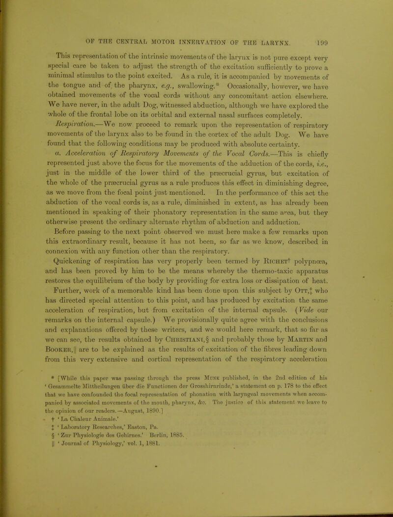 This representation of the intrinsic movements of the larynx is not pure except very special care be taken to adjust the strength of the excitation sufficiently to prove a minimal stimulus to the point excited. As a rule, it is accompanied by movements of the tongue and of the pharynx, e.g., swallowing.* Occasionally, however, we have obtained movements of the vocal cords without any concomitant action elsewhere. We have never, in the adult Dog, witnessed abduction, although we have explored the whole of the frontal lobe on its orbital and external nasal surfaces completely. Respiration.—We now proceed to remark upon the representation of respiratory movements of the larynx also to be found in the cortex of the adult Dog. We have found that the following conditions may be produced with absolute certainty. a. Acceleration of Respiratory Movements of the Vocal Cords.—This is chiefly represented just above the focus for the movements of the adduction of the cords, i.e., just in the middle of the lower third of the prsecrucial gyrus, but excitation of the whole of the prsecrucial gyrus as a rule produces this effect in diminishing degree, as we move from the focal point jnst mentioned. In the performance of this act the abduction of the vocal cords is, as a rule, diminished in extent, as has already been mentioned in speaking of their phonatory representation in the same area, but they otherwise present the ordinary alternate rhythm of abduction and adduction. Before passing to the next point observed we must here make a few remarks upon this extraordinary result, because it has not been, so far as we know, described in connexion with any function other than the respiratory. Quickening of respiration has very properly been termed by RiCHETt polypnoea, and has been proved by him to be the means whereby the thermo-taxic apparatus restores the equilibrium of the body by providing for extra loss or dissipation of heat. Further, work of a memorable kind has been done upon this subject by Ott,J who has directed special attention to this point, and has produced by excitation the same acceleration of respiration, but from excitation of the internal capsule. (Vide our remarks on the internal capsule.) We provisionally quite agree with the conclusions and explanations offered by these writers, and we would here remark, that so far as we can see, the results obtained by Christiani,§ and probably those by Martin and Booker, || are to be explained as the results of excitation of the fibres leading down from this very extensive and cortical representation of the respiratory acceleration * [While this paper was passing through the press Monk published, in the 2nd edition of his ' Gesammeltc Mittheilungen iiber die Functionen der Grosshirnrinde,' a statement on p. 178 to the effect that we have confounded the focal representation of phonation with laryngeal movements when accom- panied by associated movements of the mouth, pharynx, &c. The juscics of this statement wo leave to the opinion of our readers. —August, 1890.] • f ' La Chaleur Animale.' X ' Laboratory Researches,' Easton, Pa. § ' Zur Physiologic des Gohirnes.' Berlin, 1885. || ' Journal of Physiology,' vol. 1, 1881,