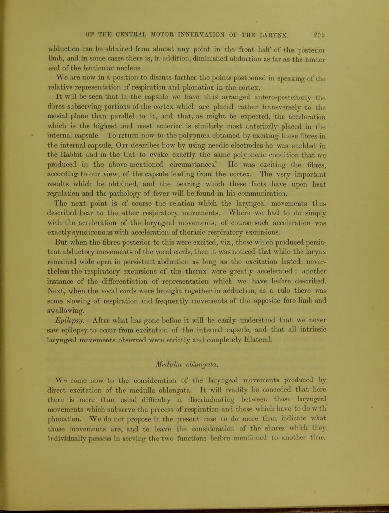 adduction can be obtained from almost any point in the front half of the posterior limb, and in some cases there is, in addition, diminished abduction as far as the hinder end of the lenticular nucleus. We are now in a position to discuss further the points postponed in speaking of the relative representation of respiration and phonation in the cortex. It will be seen that in the capsule we have thus arranged antero-posteriorly the fibres subserving portions of the cortex which are placed rather transversely to the mesial plane than parallel to it, and that, as might be expected, the acceleration which is the highest and most anterior is similarly most anteriorly placed in the internal capsule. To return now to the polypnoea obtained by exciting these fibres in the internal capsule, Ott describes how by using needle electrodes he was enabled in the Rabbit and in the Cat to evoke exactly the same polypnceic condition that we produced in the above-mentioned circumstances. He was exciting the fibres, according to our view, of the capsule leading from the cortex. The very important results which he obtained, and the bearing which these facts have upon heat regulation and the pathology of fever will be found in his communication. The next point is of course the relation which the laryngeal movements thus described bear to the other respiratory movements. Where we had to do simply with the acceleration of the laryngeal movements, of course such acceleration was exactly synchronous with acceleration of thoracic respiratory excursions. But when the fibres posterior to this were excited, viz., those which produced persis- tent abductory movements of the vocal cords, then it was noticed that while the larynx remained wide open in persistent abduction as long as the excitation lasted, never- theless the respiratory excursions of the thorax were greatly accelerated ; another instance of the differentiation of representation which we have before described. Next, when the vocal cords were brought together in adduction, as a rule there was some slowing of respiration and frequently movements of the opposite fore limb and swallowing. Epilepsy.—After what has gone before it will be easily understood that we never saw epilepsy to occur from excitation of the internal capsule, and that all intrinsic laryngeal movements observed were strictly and completely bilateral. Medulla oblongata. We come now to the consideration of the laryngeal movements produced by direct excitation of the medulla oblongata. It will readily be conceded that here there is more than usual difficulty in discriminating between those laryngeal movements which subserve the process of respiration and those which have to do with phonation. We do not propose in the present case to do more than indicate what those movements are, aiid to leave the consideration of the shares which they individually possess in serving the two functions before mentioned to another time.