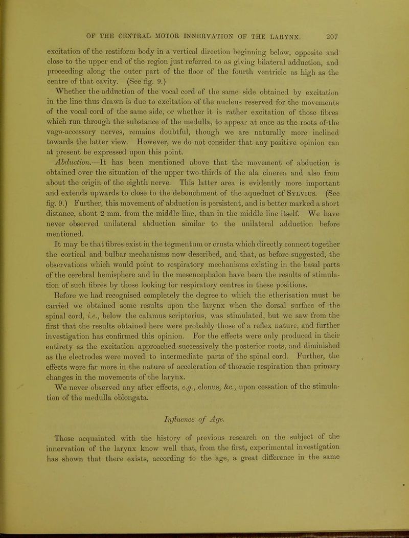 excitation of the restiform body in a vertical direction beginning below, opposite and close to the upper end of the region just referred to as giving bilateral adduction, and proceeding along the outer part of the floor of the fourth ventricle as high as the centre of that cavity. (See fig. 9.) Whether the adduction of the vocal cord of the same side obtained by excitation in the line thus drawn is due to excitation of the nucleus reserved for the movements of the vocal cord of the same side, or whether it is rather excitation of those fibres which run through the substance of the medulla, to appear at once as the roots of-the vago-accessory nerves, remains doubtful, though we are naturally more inclined towards the latter view. However, we do not consider that any positive opinion can at present be expressed upon this point. Abduction.—It has been mentioned above that the movement of abduction is obtained over the situation of the upper two-thirds of the ala cinerea and also from about the origin of the eighth nerve. This latter area is evidently more important and extends upwards to close to the debouchment of the acpaeduct of Sylvius. (See fig. 9.) Further, this movement of abduction is persistent, and is better marked a short distance, about 2 mm. from the middle line, than in the middle line itself. We have never observed unilateral abduction similar to the unilateral adduction before mentioned. It may be that fibres exist in the tegmentum or crusta which directly connect together the cortical and bulbar mechanisms now described, and that, as before suggested, the observations which would point to respiratory mechanisms existing in the basal parts of the cerebral hemisphere and in the mesencephalon have been the results of stimula- tion of such fibres by those looking for respiratory centres in these positions. Before we had recognised completely the degree to which the etherisation must be carried we obtained some results upon the larynx when the dorsal surface of the spinal cord, i.e., below the calamus scriptorius, was stimulated, but we saw from the first that the results obtained here were probably those of a reflex nature, and further investigation has confirmed this opinion. For the effects were only produced in their entirety as the excitation approached successively the posterior roots, and diminished as the electrodes were moved, to intermediate parts of the spinal cord. Further, the effects were far more in the nature of acceleration of thoracic respiration than primary changes in the movements of the larynx. We never observed any after effects, e.g., clonus, &c, upon cessation of the stimula- tion of the medulla oblongata. Influence of Age. Those acquainted with the history of previous research on the subject of the innervation of the larynx know well that, from the first, experimental investigation has shown that there exists, according to the age, a great difference in the same
