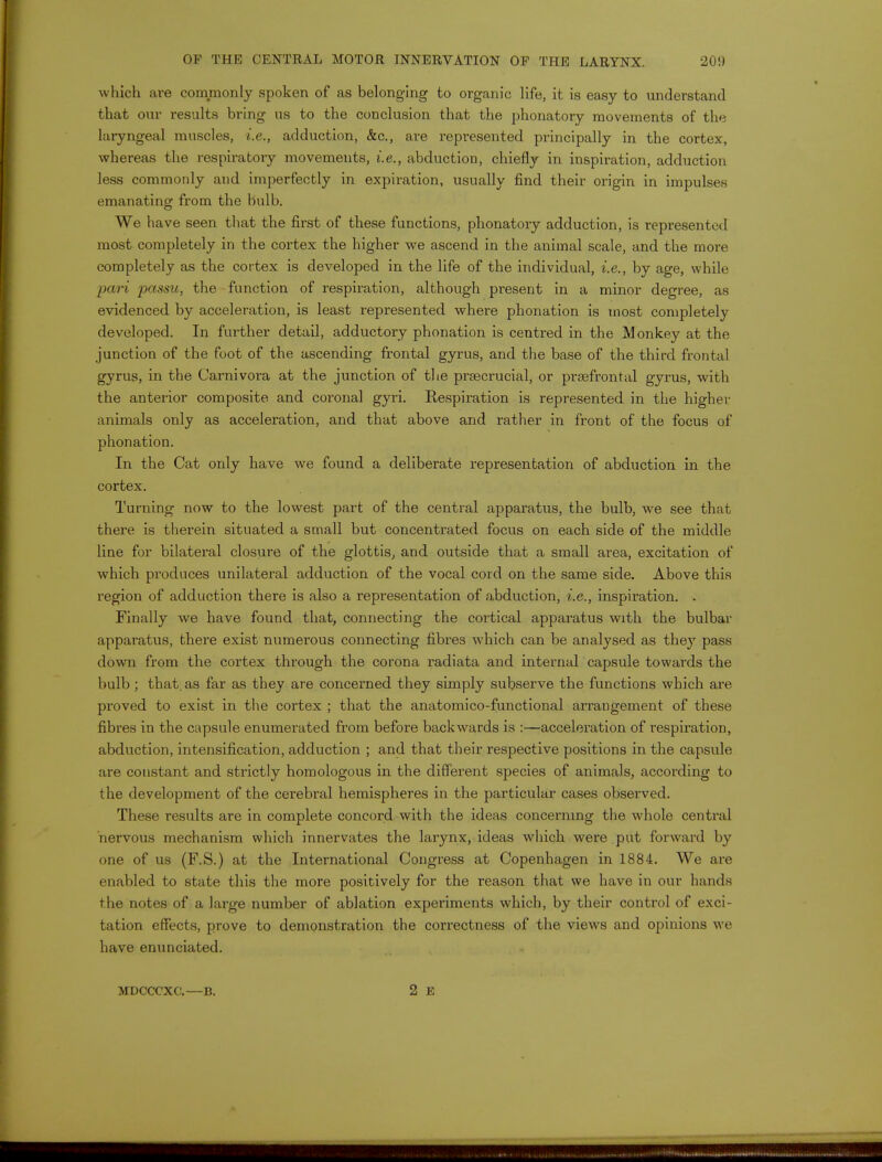 which are commonly spoken of as belonging to organic life, it is easy to understand that our results bring us to the conclusion that the phonatory movements of the laryngeal muscles, i.e., adduction, &c, are represented principally in the cortex, whereas the respiratory movements, i.e., abduction, chiefly in inspiration, adduction less commonly and imperfectly in expiration, usually find their origin in impulses emanating from the bulb. We have seen that the first of these functions, phonatory adduction, is represented most completely in the cortex the higher we ascend in the animal scale, and the more completely as the cortex is developed in the life of the individual, i.e., by age, while pari passu, the function of respiration, although present in a minor degree, as evidenced by acceleration, is least represented where phonation is most completely developed. In further detail, adductory phonation is centred in the Monkey at the junction of the foot of the ascending frontal gyrus, and the base of the third frontal gyrus, in the Carnivora at the junction of the prsecrucial, or prefrontal gyrus, with the anterior composite and coronal gyri. Respiration is represented in the higher animals only as acceleration, and that above and rather in front of the focus of phonation. In the Cat only have we found a deliberate representation of abduction in the cortex. Turning now to the lowest part of the central apparatus, the bulb, we see that there is therein situated a small but concentrated focus on each side of the middle line for bilateral closure of the glottis, and outside that a small area, excitation of which produces unilateral adduction of the vocal cord on the same side. Above this region of adduction there is also a representation of abduction, i.e., inspiration. . Finally we have found that, connecting the cortical apparatus with the bulbar apparatus, there exist numerous connecting fibres which can be analysed as they pass down from the cortex through the corona radiata and internal capsule towards the bulb; that, as far as they are concerned they simply subserve the functions which are proved to exist in the cortex ; that the anatomico-functional arrangement of these fibres in the capsule enumerated from before backwards is :—acceleration of respiration, abduction, intensification, adduction ; and that their respective positions in the capsule are constant and strictly homologous in the different species of animals, according to the development of the cerebral hemispheres in the particular cases observed. These results are in complete concord with the ideas concerning the whole central nervous mechanism which innervates the larynx, ideas which were put forward by one of us (F.S.) at the International Congress at Copenhagen in 1884. We are enabled to state this the more positively for the reason that we have in our hands the notes of a large number of ablation experiments which, by their control of exci- tation effects, prove to demonstration the correctness of the views and opinions we have enunciated. MDCCCXC.—B.