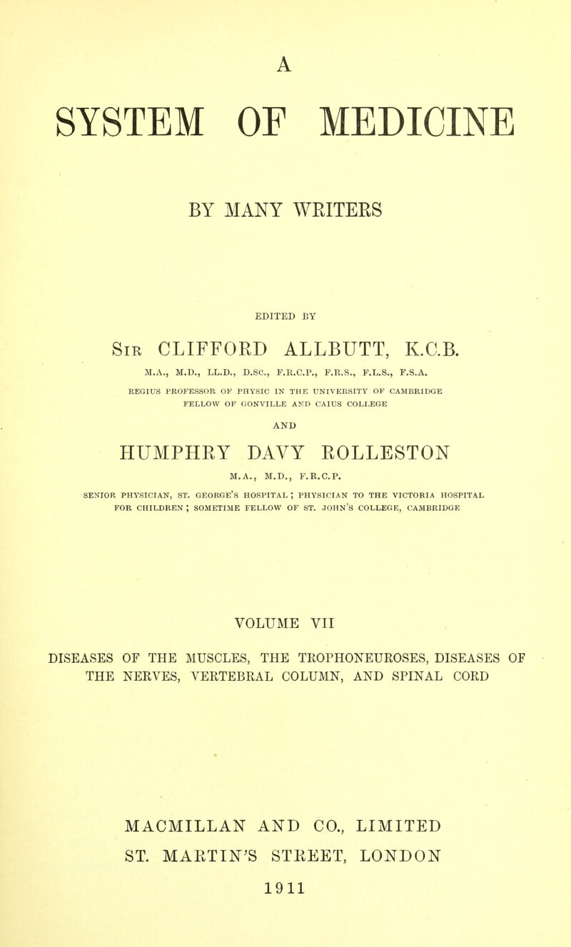 BY MANY WEITEES EDITED BY Sir CLIFFOED ALLBUTT, K.C.B. M.A., M.D., LL.D., D.SC, F.R.C.P., F.R.S., F.L.S., F.S.A. REGIUS PROFESSOR OF PHYSIC IN THE UNIVERSITY OF CAMBRIDGE FELLOW OF GONVILLE AND CAIUS COLLEGE AND HUMPHEY DAVY EOLLESTON M.A., M.D., F.R.C.P. SENIOR PHYSICIAN, ST. GEORGe's HOSPITAL ; PHYSICIAN TO THE VICTORIA HOSPITAL FOR CHILDREN ; SOMETIME FELLOW OF ST. JOHN'S COLLEGE, CAMBRIDGE VOLUME VII DISEASES OF THE MUSCLES, THE TROPHONEUROSES, DISEASES OF THE NERVES, VERTEBRAL COLUMN, AND SPINAL CORD MACMILLAK AND CO., LIMITED ST. MARTINIS STEEET, LONDON 1911