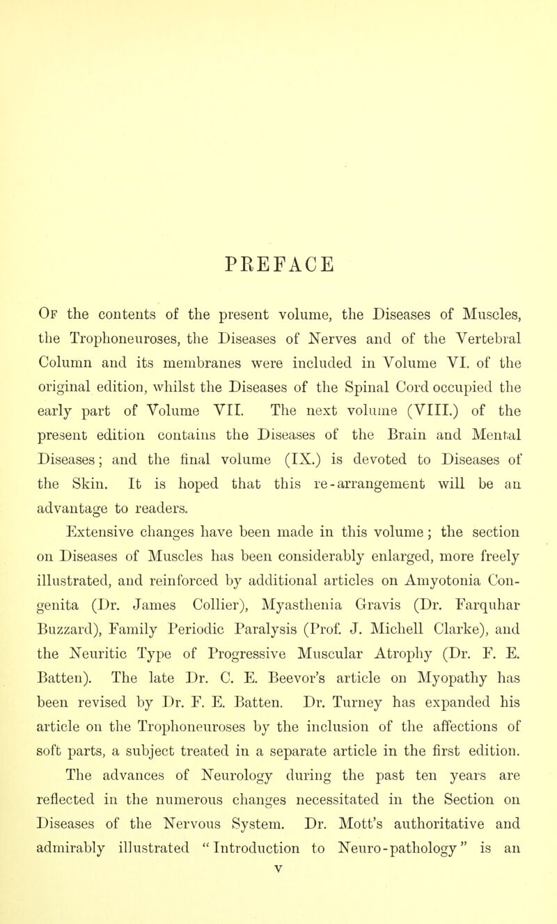 PREFACE Of the contents of the present volume, the Diseases of Muscles, the Trophoneuroses, the Diseases of Nerves and of the Vertebral Column and its membranes were included in Volume VI. of the original edition, whilst the Diseases of the Spinal Cord occupied the early part of Volume VII. The next volume (VIII.) of the present edition contains the Diseases of the Brain and Mental Diseases; and the final volume (IX.) is devoted to Diseases of the Skin. It is hoped that this re - arrangement will be an advantage to readers. Extensive changes have been made in this volume; the section on Diseases of Muscles has been considerably enlarged, more freely illustrated, and reinforced by additional articles on Amyotonia Con- genita (Dr. James Collier), Myasthenia Gravis (Dr. Farquhar Buzzard), Family Periodic Paralysis (Prof J. Michell Clarke), and the ISTeuritic Type of Progressive Muscular Atrophy (Dr. F. E. Batten). The late Dr. C. E. Beevor's article on Myopathy has been revised by Dr. F. E. Batten. Dr. Turney has expanded his article on the Trophoneuroses by the inclusion of the affections of soft parts, a subject treated in a separate article in the first edition. The advances of N'eurology during the past ten years are reflected in the numerous changes necessitated in the Section on Diseases of the Nervous System. Dr. Mott's authoritative and admirably illustrated Introduction to Neuro - pathology is an