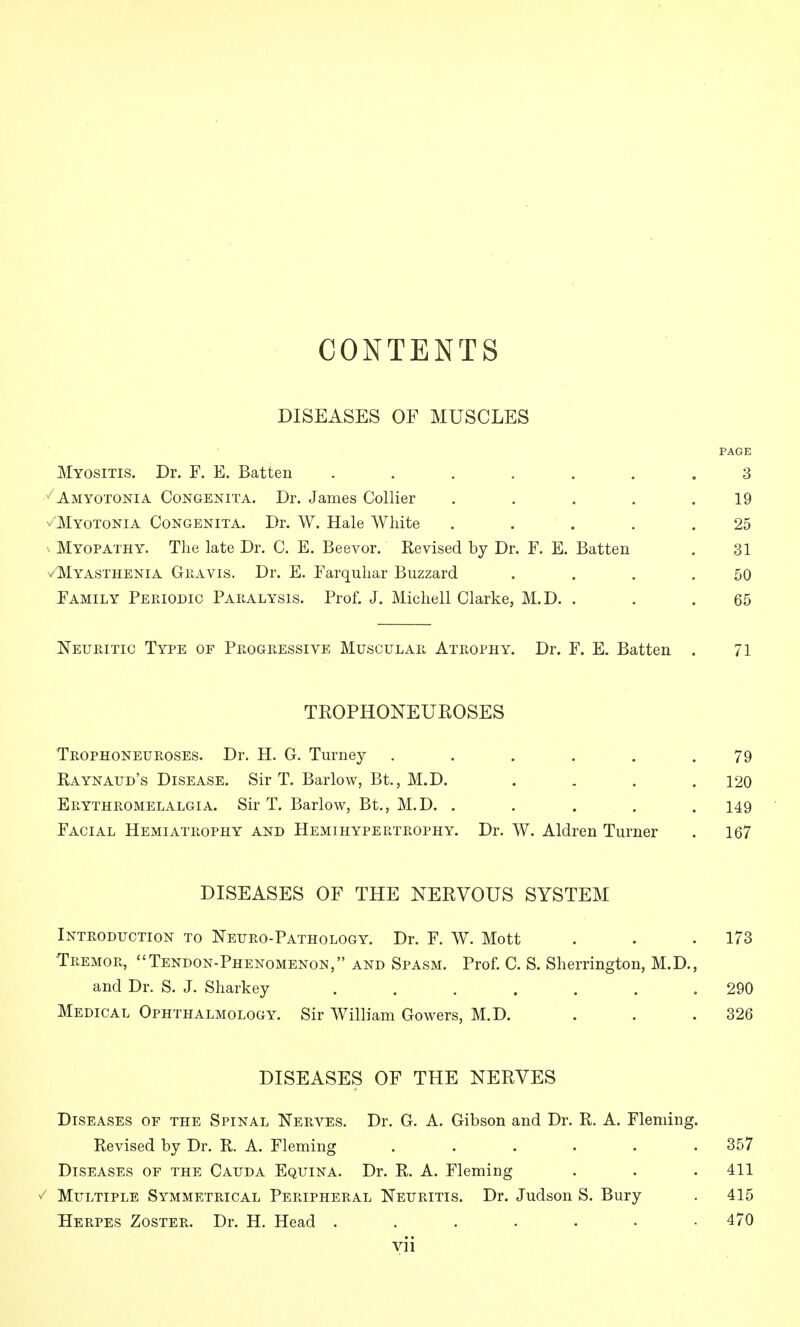 CONTENTS DISEASES OF MUSCLES PAGE Myositis. Dr. F. E. Batten ....... 3 Amyotonia Congenita. Dr. James Collier . . . . .19 v'Myotonia Congenita. Dr. W. Hale White ..... 25 N Myopathy. The late Dr. C. E. Beevor. Revised by Dr. F. E. Batten . 31 V Myasthenia Giiavis. Dr. E. Farquhar Buzzard . . . .50 Family Periodic Paralysis. Prof. J. Michell Clarke, M.D. . . .65 Neuritic Type of Progressive Muscular Atrophy. Dr. F. E. Batten . 71 TROPHONEUROSES Trophoneuroses. Dr. H. G. Turney ...... 79 Raynaud's Disease, Sir T. Barlow, Bt., M.D. .... 120 Erythromelalgia. Sir T. Barlow, Bt., M.D. . . . . . 149 Facial Hemiatrophy and Hemihypertrophy. Dr. W. Aldren Turner . 167 DISEASES OF THE NERVOUS SYSTEM Introduction to Neuro-Pathology, Dr. F. W. Mott Tremor, Tendon-Phenomenon, and Spasm. Prof. C. S. Sherrington, M.D., and Dr. S. J. Sharkey ....... Medical Ophthalmology. Sir William Cowers, M.D. DISEASES OF THE NERVES Diseases of the Spinal Nerves. Dr. G. A. Gibson and Dr. R. A. Fleming. Revised by Dr. R. A. Fleming ...... 357 Diseases of the Cauda Equina. Dr. R. A. Fleming . . . 411 Multiple Symmetrical Peripheral Neuritis. Dr. Judson S. Bury . 415 Herpes Zoster. Dr. H. Head 470 yii 173 290 326