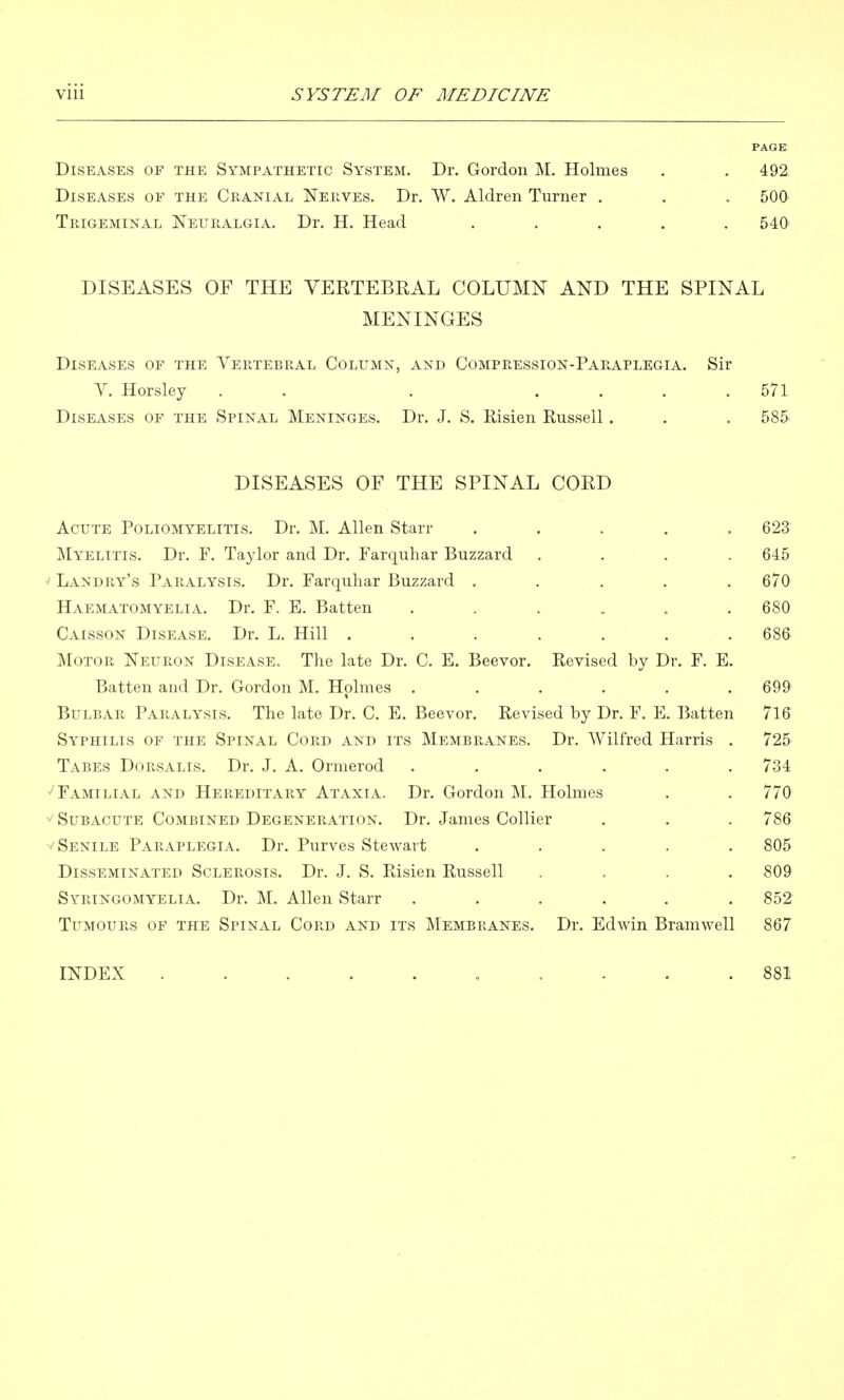 PAGE. Diseases of the Sympathetic System. Dr. Gordon M. Holmes . . 492. Diseases of the Cranial Nerves. Dr. W. Aldren Turner . , . 500 Trigeminal Neuralgia. Dr. H. Head ..... 540' DISEASES OF THE VERTEBRAL COLUMN AND THE SPINAL MENINGES Diseases of the Vertebral Column, and Compression-Paraplegia. Sir V. Horsley . . . .... 571 Diseases of the Spinal Meninges. Dr. J, S. Risien Russell . , . 585- DISEASES OF THE SPINAL CORD Acute Poliomyelitis. Dr. M. Allen Starr ..... 623 Myelitis. Dr. F. Taylor and Dr. Farquhar Buzzard .... 645 Landry's Paralysis. Dr. Farquhar Buzzard ..... 670 Haematomyelia. Dr. F. E. Batten ...... 680 Caisson Disease. Dr. L. Hill ....... 686 Motor Neuron Disease. The late Dr. C. E. Beevor. Revised by Dr. F. E. Batten and Dr. Gordon M. Holmes . . . . . .699 Bulbar Paralysis. The late Dr. C. E. Beevor. Revised by Dr. F. E. Batten 716 Syphilis of the Spinal Cord and its Membranes. Dr. Wilfred Harris . 725 Tabes Dorsalis. Dr. J. A. Ormerod ...... 734 Familial and Hereditary Ataxia. Dr. Gordon M. Holmes . . 770 Subacute Combined Degeneration. Dr. James Collier . . . 786 •/Senile Paraplegia. Dr. Purves Stewart ..... 805 Disseminated Sclerosis. Dr. J. S. Risien Russell .... 809 Syringomyelia. Dr. M. Allen Starr ...... 852 Tumours of the Spinal Cord and its Membranes. Dr. Edwin Bramwell 867 INDEX 881