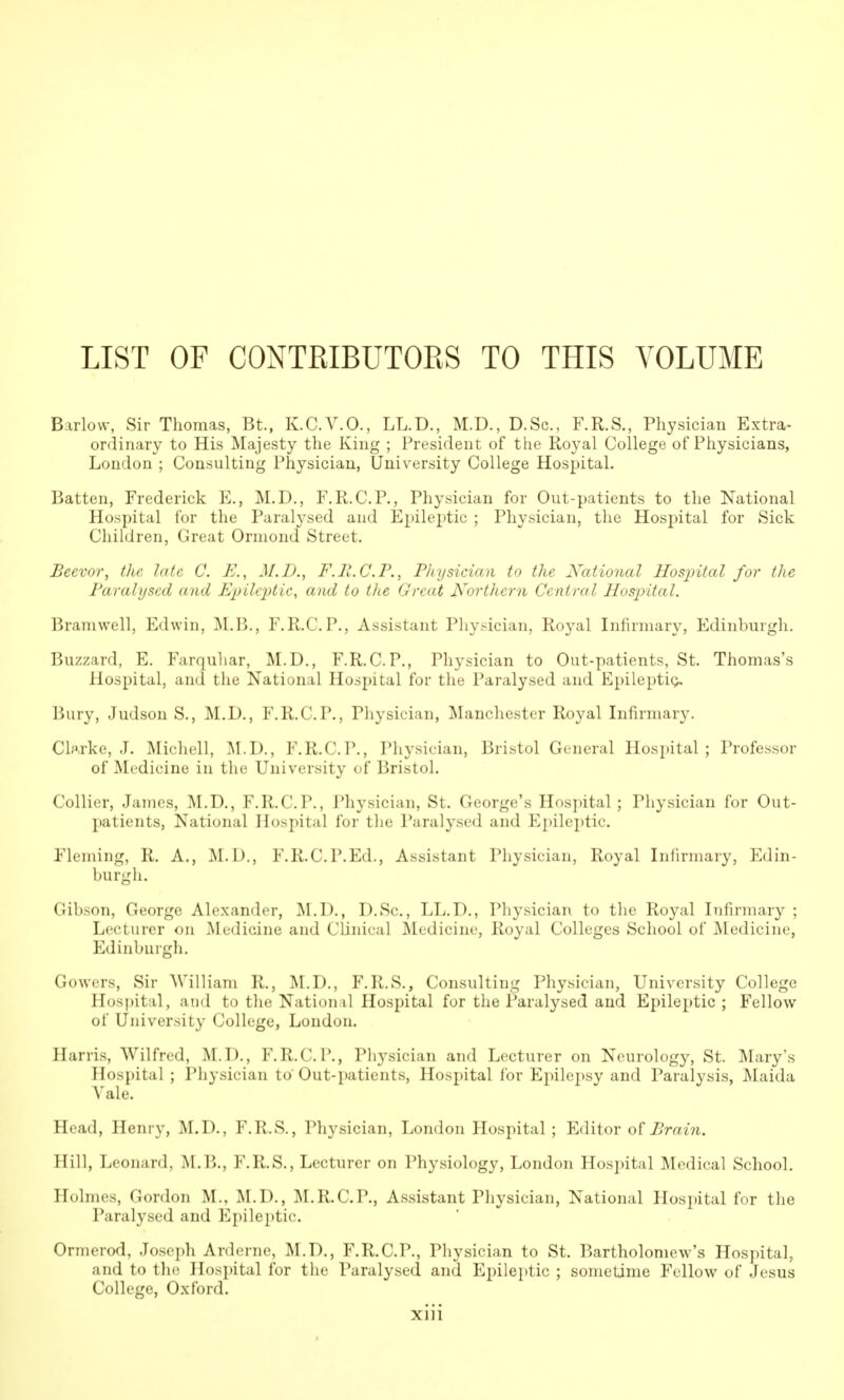 LIST OF CONTRIBUTOKS TO THIS VOLUME Barlow, Sir Thomas, Bt, K.C.V.O., LL.D., M.D., D.Sc, F.R.S., Physician Extra- ordinary to His Majesty the King ; President of the Royal College of Physicians, London ; Consulting Physician, University College Hospital. Batten, Frederick E., M.D., F.R.C.P., Physician for Out-patients to the National Hospital for the Paralj'sed and Epileptic ; Physician, the Hospital for Sick Children, Great Orniond Street. Beevor, the late C. E., 31. D., F.R.C.P., Physician to the National Hospital for the Paralysed and E'j}ile2)tic, and to the Great Northern Central Hospital. Bramwell, Edwin, ]\L.B., F.R.C.P., Assistant Phy^^ician, Royal Infirmary, Edinburgh. Buzzard, E. Farquliar, M.D., F.R.C.P., Physician to Out-patients, St. Thomas's Hospital, and the National Hospital for the Paralysed and Epilepticj, Bury, Judson S., M.D., F.R.C.P., Pliysician, j\Ianchester Royal Infirmary. Clarke, J. :Michell, i\I.D., F.R.C.P., Physician, Bristol General Hospital; Professor of ]\Iedicine in the University of Bristol. Collier, James, ]\I.D., F.R.C.P., Physician, St. George's Hos])ital; Physician for Out- patients, National Hospital for the Paralysed and Epileptic. Fleming, R. A., M.D., F.R.C.P.Ed., Assistant Physician, Royal Inhrmary, Edin- burgh. Gibson, George Alexander, M.D., D.Sc, LL.D., Physician to the Royal Infirmary ; Lecturer on Medicine and Clinical Medicine, Royal Colleges School of Medicine, Edinburgh. Gowers, Sir AVilliam R., I\I.D., F.R.S., Consulting Physician, University College Hospital, and to the National Hospital for the Paralysed and Epileptic ; Fellow of University College, Loudon. Harris, Wilfred, M.D., F.R.C.P., Physician and Lecturer on Neurology, St. Mary's Hospital ; Physician to Out-patients, Hospital for Epilepsy and Paralysis, Maida Vale. Head, Henry, M.D., F.R.S., Physician, London Hospital; Editor Brain. Hill, Leonard, M.B., F.R.S., Lecturer on Physiology, London Hospital Medical School. Holmes, Gordon M., M.D., M.R.C.P., Assistant Physician, National Hospital for the Paralysed and Epileptic. Ormerod, Joseph Arderne, M.D., F.R.C.P., Physician to St. Bartholomew's Hospital, and to tlu; Hospital for the Paralysed and Epileptic ; sometime Fellow of Jesus College, Oxford.