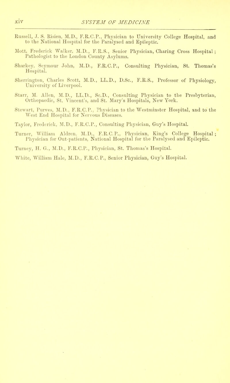 Russell, J. S. Risien, M.D., F.R.C.P., Physician to University College Hospital, and to the National Hospital for the Paralysed and Epileptic. Mott, Frederick Walker, M.D., F.R.S., Senior Physician, Charing Cross Hospital; Pathologist to the London County Asylums. Sharkey, Seymour John, M.D., F.R.C.P., Consulting Physician, St. Thomas's Hospital. Sherrington, Charles Scott, M.D., LL.D., D.Sc, F.R.S., Professor of Physiology, University of Liverpool. Starr, M. Allen, M.D., LL.D., Sc.D., Consulting Physician to the Presbyterian, Orthopaedic, St. Vincent's, and St. Mary's Hospitals, New York. Stewart, Purves, M.D., F.R.C.P.. Physician to the Westminster Hospital, and to the West End Hospital for Nervous Diseases. Taylor, Frederick, M.D., F.R.C.P., Consulting Physician, Guy's Hospital. Turner, William Aldren, M.D., F.R.C.P., Physician, King's College Hospital; Physician for Out-patients, National Hospital for tlie Paralysed and Epileptic. Turney, H. G., lALD., F.R.C.P., Physician, St. Thomas's Hospital. Wliite, William Hale, M.D., F.R.C.P., Senior Physician, Guy's Hospital.