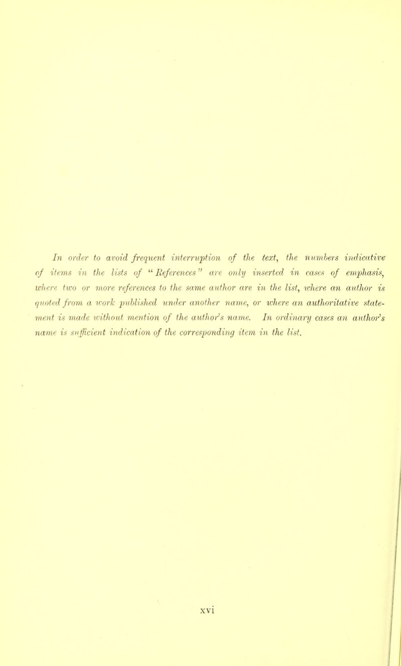 In order to avoid frequent mterruption of the text, the numbers indicative of items in the lists of  References are only inserted in cases of emphasis^ where two or more references to the same author are in the list, where an author is quoted from a ivork published under another name, or where an authoritative state- ment is made vnthout mention of the authoi^s name. Iri ordinary cases an author's name is sufficient indication of the corresporiding item in the list.