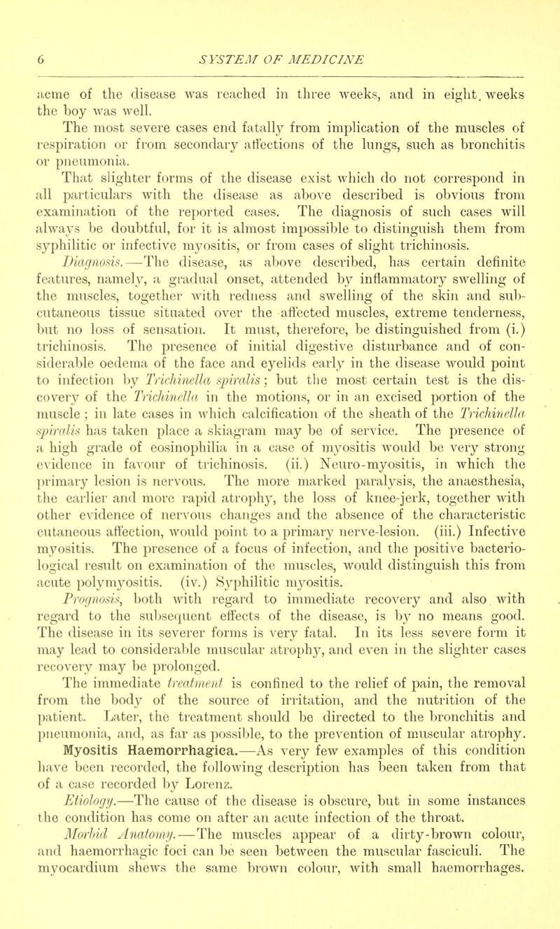 acme of the disease was reached in three weeks, and in eight, weeks the boy was well. The most severe cases end fatally from implication of the muscles of respiration or from secondary affections of the lungs, such as bronchitis or pneumonia. That slighter forms of the disease exist which do not correspond in all particulars with the disease as above described is obvious from examination of the reported cases. The diagnosis of such cases will always be doubtful, for it is almost impossible to distinguish them from syphilitic or infective myositis, or from cases of slight trichinosis. Diagnosis.—The disease, as above described, has certain definite features, namely, a gradual onset, attended by inflammatory swelling of the muscles, together with redness and swelling of the skin and sub- cutaneous tissue situated over the affected muscles, extreme tenderness, but no loss of sensation. It must, therefore, be distinguished from (i.) trichinosis. The presence of initial digestive disturbance and of con- siderable oedema of the face and eyelids early in the disease would point to infection by TricJiinella spiralis; but the most certain test is the dis- covery of the Tridmiella in the motions, or in an excised portion of the muscle; in late cases in which calcification of the sheath of the Trichinella spiralis has taken place a skiagram may be of service. The presence of a high grade of eosinophilia in a case of myositis would be very strong evidence in favour of trichinosis, (ii.) Neuro-myositis, in which the primary lesion is nervous. The more marked paralysis, the anaesthesia, the earlier and more rapid atrophy, the loss of knee-jerk, together with other evidence of nervous changes and the absence of the characteristic cutaneous affection, would point to a primary nerve-lesion, (iii.) Infective myositis. The presence of a focus of infection, and the positive bacterio- logical result on examination of the muscles, would distinguish this from acute polymyositis, (iv.) Syphilitic myositis. Prognosis, both with regard to immediate recovery and also with regard to the subsequent effects of the disease, is by no means good. The disease in its severer forms is very fatal. In its less severe form it may lead to considerable muscular atrophy, and even in the slighter cases recovery may be prolonged. The immediate treatment is confined to the relief of pain, the removal from the body of the source of irritation, and the nutrition of the patient. Later, the treatment should be directed to the bronchitis and pneumonia, and, as far as possilile, to the prevention of mAiscular atrophy. Myositis Haemorrhagiea.—As very few examples of this condition have been recorded, the following description has been taken from that of a case recorded by Lorenz. Etiology.—The cause of the disease is obscure, but in some instances the condition has come on after an acute infection of the throat. Morbid Anatomy.—The muscles appear of a dirty-brown colour, and haemorrhagic foci can be seen between the muscular fasciculi. The myocardium shews the same brown colour, with small haemorrhages.