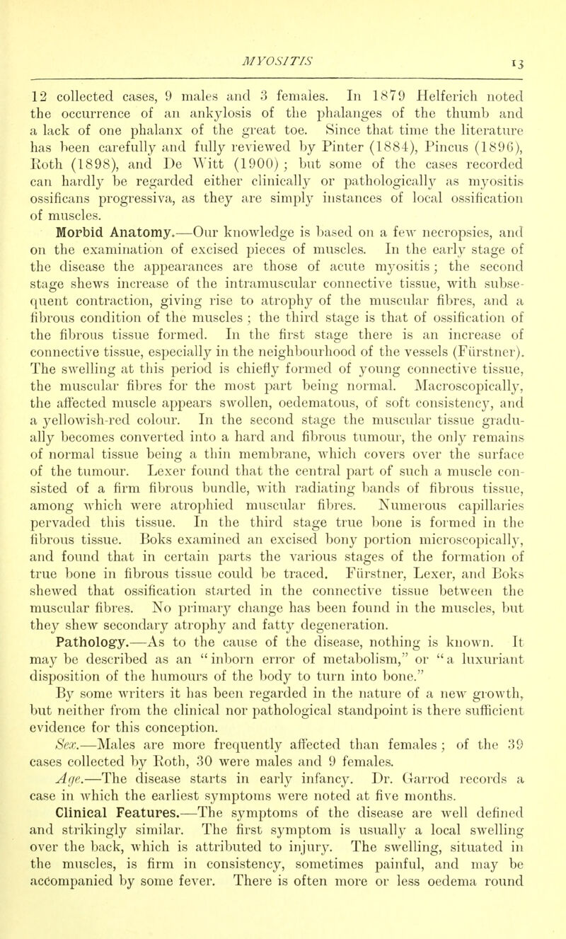 12 collected cases, 9 males and 3 females. In 1879 Helferich noted the occurrence of an ankylosis of the phalanges of the thumb and a lack of one phalanx of the great toe. Since that time the literature has been carefully and fully reviewed by Pinter (1884), Pincus (1896), Eoth (1898), and De AVitt (1900); but some of the cases recorded can hardly be regarded either clinically or pathologically as myositis ossificans progressiva, as they are simply instances of local ossification of muscles. Morbid Anatomy.—Our knowledge is based on a few necropsies, and on the examination of excised pieces of muscles. In the early stage of the disease the appearances are those of acute myositis; the second stage shews increase of the intramuscular connective tissue, with subse- quent contraction, giving rise to atrophy of the muscular fibres, and a fibrous condition of the muscles ; the third stage is that of ossification of the fibrous tissue formed. In the first stage there is an increase of connective tissue, especially in the neighbourhood of the vessels (Fiirstner). The swelling at this period is chiefly formed of young connective tissue, the muscular fibres for the most part being normal. Macroscopically, the affected muscle appears swollen, oedematous, of soft consistency, and a yellowish-red colour. In the second stage the muscular tissue gradu- ally becomes converted into a hard and fibrous tumour, the only remains of normal tissue being a thin membrane, Avhich covers over the surface of the tumour. Lexer found that the central part of such a muscle con- sisted of a firm fibrous bundle, with radiating bands of fibrous tissue, among which were atrophied muscular fibres. Numerous capillaries pervaded this tissue. In the third stage true bone is formed in the fibrous tissue. Boks examined an excised bony portion microscopically, and found that in certain parts the various stages of the formation of true bone in fibrous tissue could be traced. Fiirstner, Lexer, and Boks shewed that ossification started in the connective tissue between the muscular fibres. No primary change has been found in the muscles, but they shew secondary atrophy and fatty degeneration. Pathology.—As to the cause of the disease, nothing is known. It may be described as an inborn error of metabolism, or a luxuriant disposition of the humours of the body to turn into bone. By some writers it has been regarded in the nature of a new growth, but neither from the clinical nor pathological standpoint is there sufficient evidence for this conception. Sex.—Males are more frequently affected than females ; of the 39 cases collected by Eoth, 30 were males and 9 females. Age.—The disease starts in early infancy. Dr. Garrod records a case in which the earliest symptoms were noted at five months. Clinical Features.—The symptoms of the disease are well defined and strikingly similar. The first symptom is usually a local swelling over the back, which is attributed to injury. The swelling, situated in the muscles, is firm in consistency, sometimes painful, and may be accompanied by some fever. There is often more or less oedema round