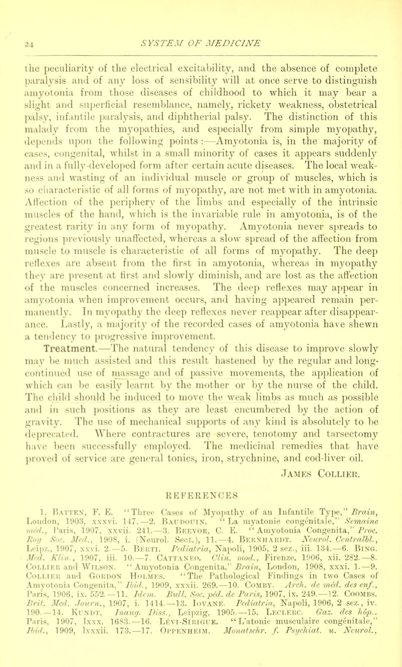 the peculiiirity of the electrical excitability, and the absence of complete paralysis and of any loss of sensibility will at once serve to distinguish amyotonia from those diseases of childhood to which it may bear a slight and superficial resemblance, namely, rickety weakness, obstetrical palsy, infantile paralysis, and diphtherial palsy. The distinction of this malady from the myoi)athies, and especially from simple myopathy, depends upon the following points :—Amyotonia is, in the majority of cases, congenital, wdiilst in a small minority of cases it appears suddenly and in a fully-developed form after certain acute diseases. The local Aveak- ness and wasting of an individual muscle or group of muscles, Avhich is so characteristic of all forms of myopathy, are not met with in amyotonia. Afiection of the periphery of the limbs and especially of the intrinsic muscles of the hand, which is the invariable rule in amyotonia, is of the greatest rarity in any form of myopathy. Amyotonia never spreads to regions previously unaffected, whereas a slow spread of the affection from muscle to muscle is characteristic of all forms of myopathy. The deep reHexes are absent from the first in amyotonia, whereas in myopathy they are present at first and slowly diminish, and are lost as the affection of the muscles concerned increases. The deep reflexes may appear in amyotonia when improvement occurs, and having appeared remain per- manently. In myopathy the deep reflexes never reappear after disappear- ance. J.astly, a majorit}' of the recorded cases of amyotonia have shewn a teiiflency to progi-essive improvement. Treatment.—The natural tendency of this disease to improve slowly may be much assisted and this result hastened by the regular and long- continued u.se of massage and of passive movements, the application of which can be easily learnt by the mother or by the nurse of the child. The ciiild should be induced to move the weak limbs as much as possible and in such positions as they are least encumbered by the action of gravity. The use of mechanical supports of any kind is absolutely to be <leprecated. Where contractures are severe, tenotomy and tnrsectomy h.ive been successfully employed. The medicinal remedies that have ])1()V(m1 of service are general tonics, iron, strychnine, and cod-liver oil. Jainiks Collier. REFERENCES 1. I'attex, F. E. Three Cases of Myopathy of an Infantile Type, ^mw, London, 1903, xxxvi. 147.—2. Battdouin.  La myatonic coiigenitale, Semrt.ine ■med., Paris, 1907, xxvii. 241.—3. Bkevor, C. E. Amyotonia Congenita, iVoc. Hoy Soc. Med., 1908, i. (Neurol. Sect.), 11.—4. Bernhardt. Neurol. Centralbl., Leipz., 1907, xxvi. 2.-5. Berti. Pcdiatria, NapoU, 1905, 2 sez., iii. 134.—6. Bing. Med. Klin., 1907, iii. 10.—7. Cattaneo. Clin, mod., Firenze, 1P06, xii. 282.-8. Collier and Wilson. Amyotonia Congenita, 5m wi, London, 1908, xxxi. 1.—9. Collier and Gordon Holmes. The Patliological Findings in two Cases of Amyotonia Congenita, Ibid., 1909, xxxii. 269.—10. Comby. ytrch. de med. dcsevf., Paris, 1906, ix. 5.^)2.-11. Idem.. Bull. Soc. pal. dc Paris, 1907, ix. 249.—12. Coombs. Brit. Med. Journ., 1907, i. 1414.—13. Iovane. Pcdiatria, Napoli, 1906, 2 sez., iv. 190.—14. KuNDT. Inaug. Disa., Leijizig, 1905.—15. Leclerc. Gaz. des h6p.. Paris, 1907, Ixxx. 1683.—16. Li':vi-Sirigue.  L'atonie musculaire congenitale, Ibid., 1909, Ixxxii. 173.—17. Oim'ENHEIM. Monatschr. f. Psychiat. u. Neurol.,