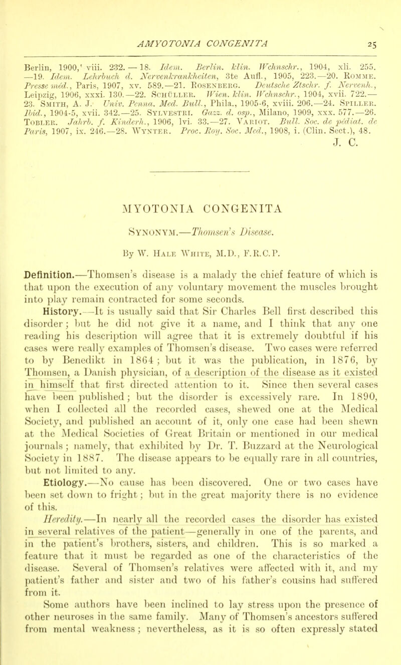 Berlin, 1900,' viii. 232. — 18. Idem, Berlin. Tclin. Wchnschr., 1904, xli. 255. —19. Idem. Lehrhuch d. Nervenkrankhciten, 3te Aufl., 1905, 223.—20. Romme. Prcsse mec?., Paris, 1907, xv. 589.—21. Eosenberg. Deutsche Ztschr. f. Nervenh., Leipzig, 1906, xxxi. 130.—22. Schuller. Wien. klin. Wchnschr., 1904, xvii. 722.— 23. Smith, A. J. Univ. Pcnna. Med. Bull., Phila., 1905-6, xviii. 206.—24. Spiller. Bnd., 1904-5, xvii. 342.-25. Sylvestri. Gazz. d. osj)., Milano, 1909, xxx. 577.-26. ToBLER. Jahrh. f. Kinderh., 1906, Ivi. 33.-27. Vartot. Bull. Soc. de i^tdioA. de Paris, 1907, ix. 246.-28. AVynter. Froc. Boy. Soc. Med., 1908, i. (Clin. Sect.), 48. J. c. MYOTONIA CONGENITA 8YNONY3I.—T/io)iisen's Disease. hy W. Hale White, M.D., F.R.C.P. Definition.—Thomsen's disease is a malady the chief feature of which is that upon tlie execution of any vohintary movement the muscles lii'ought into play remain contracted for some seconds. History.—It is usually said that Sir Charles Bell first described this disorder; l)Ut he did not give it a name, and I think that any one reading his description will agree that it is extremely doubtful if his cases were really examples of Thomsen's disease. Two cases were referred to by Benedikt in 18G4; but it was the publication, in 1876, by Thomsen, a Danish physician, of a description of the disease as it existed in_ hmisclf that first directed attention to it. Since then several cases have been published; l)ut the disorder is excessively rare. In 1890, when I collected all the recorded cases, shewed one at the Medical Society, and puljlished an account of it, only one case had been shewn at the INIedical Societies of Great Britain or mentioned in our medical journals; namely, that exhil)ited by Dr. T. Buzzard at the Neurological Society in 1887. The disease appears to be ecpially rare in all countries, but not liinited to any. Etiology.—No cause has been discovered. One or two cases have been set down to fright; but in the great majority there is no evidence of this. Heredity.—In nearly all the recorded cases the disorder has existed in several relatives of the patient—generally in one of the parents, and in the patient's brothers, sisters, and children. This is so marked a feature that it must be regarded as one of the characteristics of the disease. Several of Thomsen's relatives were affected with it, and my patient's fatlicr and sistei' and two of his father's cousins had suffered from it. Some authors have l)een inclined to lay stress upon the presence of other neuroses in tlie same family. Many of Thomsen's ancestors suffered from mental weakness; nevertheless, as it is so often expressly stated