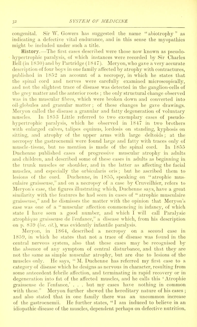 congenital. Sir W. Gowers has suggested the name  abiotrophy  as indicating a defective vital endurance, and in this sense the myopathies might bo included under such a title. History.—The first cases described were those now known as pseudo- liypertruphic paralysis, of which instances were recorded by Sir Charles Bell (in 1S:3()) and by Partridge (1847). Meryon, who gave a very accurate description of four boys in one family aftected by atrophy with contractures, published in 1852 an account of a necropsy, in which he states that the spinal cord and nerves were carefully examined microscopically, and not the slightest trace of disease was detected in the ganglion-cells of the grey matter and the anterior roots ; the only structural change observed was in the muscular Hbres, Avhich were broken down and converted into oil-globules and granular matter; of these changes he gave drawings. Meryon called the disease a granular and fatty degeneration of voluntary muscles. In isr).3 Little referred to two exemplary cases of pseudo- hypertrophic paralysis, which he observed in 1847 in two brothers with enlarged calves, talipes e(|uinus, lordosis on standing, kyphosis on sitting, and atrophy of the upper arms with large deltoids; at the necropsy the gastrocnemii were found large and fatty with traces only of muscle-tissue, but no mention is made of the spinal cord. In 1855 Duclienne ])ublish(Ml cases of progiessive muscular atrophy in adults and childicn, and descri))ed some of these cases in adults as beginning in tlic tmiik nuiscles or -lioiiMrr, and in the latter as affecting the facial nuiscles, and especially the ()rl)i(iilaris oris; but he ascribed them to lesions of the cord. Duchenne, in 1855, speaking on atrophic mus- culaire graisseuse, and on a necro})sy of a case by Cruveilhier, refers to Mei-yon's case, the figures illustrating which, Duchenne says, have a great similarity with the features he had seen in cases of atrophic musculaire graisseuse,'' and he dismisses the matter with the opinion that Meryon's case was one of a  muscular affection commencing in infancy, of which state I have seen a go(jd number, and which I will call Paralysie atrophi(jue graisseuse de I'enfance, a disease which, from his description on J). 8:J9 {loc. cif.), was evidently infantile jjaralysis. Meryon, in 1804, described a necropsy on a second case in 1859, in \s liicli he states that not a trace of disease was found in the central nervous system, also that these cases may be recognised by the absence of any symptom of central disturbance, and that they are not the same as simple nuiscular atrophy, but are due to lesions of the muscles only, lie says,  M. Duchenne has referred my first case to a category of disease which he designs as nervous in character, resulting from some antecedent febiile affection, and terminating in rapid recovery or in degeneration into fat of the affected muscles, and he calls this 'Atrophic graisseuse de I'enfance,' . . . but my cases have nothing in common with these. Meryon further shewed the hereditary nature of his cases ; and also stated that in one family there was an uncommon increase of the gastrocnemii. He further states,  I am induced to believe in an idiopathic disease of the muscles, dependent perhaps on defective nutrition.