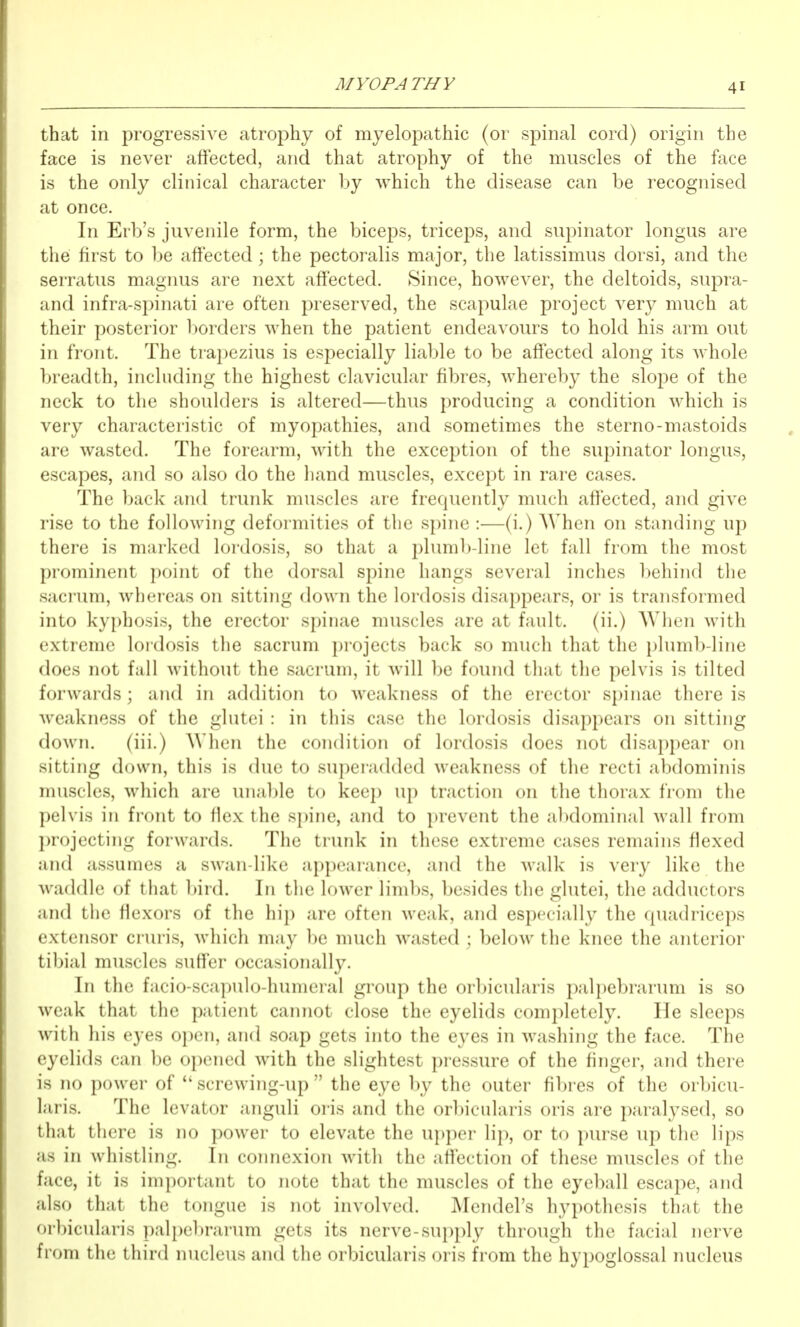 that in progressive atrophy of myelopathic (or spinal cord) origin the face is never affected, and that atrophy of the muscles of the face is the only clinical character by which the disease can be recognised at once. In Erb's juvenile form, the biceps, triceps, and supinator longus are the first to be affected; the pectoralis major, the latissimus dorsi, and the serratus magnus are next affected. Since, however, the deltoids, supra- and infra-spinati are often preserved, the scapulae project very much at their posterior borders when the patient endeavours to hold his arm out in front. The trapezius is especially liable to be affected along its whole breadth, including the highest clavicular fibres, whereby the slope of the neck to the shoulders is altered—thus producing a condition which is very characteristic of myopathies, and sometimes the sterno-mastoids are wasted. The forearm, with the exception of the supinator longus, escapes, and so also do the liand muscles, except in rare cases. The back and trunk muscles are frequently much affected, and give rise to the following deformities of the spine :—(i.) When on standing up there is marked lordosis, so that a pluml)-line let fall from the most prominent point of the dorsal spine hangs several inches behind the sacrum, whereas on sitting down the lordosis disappears, or is transformed into kyphosis, the erector spinae muscles are at fault, (ii.) When with extreme lordosis the sacrum projects back so much that the plumb-line does not fall without the sacrum, it will be found that the pelvis is tilted forwards; and in addition to weakness of the erector spinae there is weakness of the glutei : in this case the lordosis disappears on sitting down. (iii.) When the condition of lordosis does not disappear on sitting down, this is due to superadded weakness of the recti abdominis muscles, which are unal)le to keep up traction on the thorax from the pelvis in front to flex the spine, and to prevent the abdominal wall from projecting forwards. The trunk in these extreme cases remains flexed and assumes a swan-like appearance, and the walk is verj' like the waddle of that bird. In the lower limbs, besides the glutei, the adductors and the flexors of the hip are often weak, and especially the quadriceps extensor cruris, which may be much wasted ; below the knee the anterior tibial muscles suffer occasionally. In the facio-scapulo-humeral group the orbicularis palpebrarum is so weak that the patient cainiot close the eyelids comi)letely. He sleeps with his eyes oi)en, and soap gets into the eyes in washing the face. The eyelids can be opened with the slightest pressure of the finger, and there is no power of  screwing-up  the eye by the outer fibres of the orbicu- laris. The levator anguli oris and the or1)icularis oris are paralysed, so that there is no power to elevate the ui)per lip, or to purse up the lips as in whistling. In coiniexion with the affection of these muscles of the face, it is important to note that the muscles of the eyeball escape, and also that the tongue is not involved. Mendel's hypothesis that the orbicularis palpel)rarum gets its nerve-supply through the facial nerve from the third nucleus and the orbicularis oris from the hypoglossal nucleus