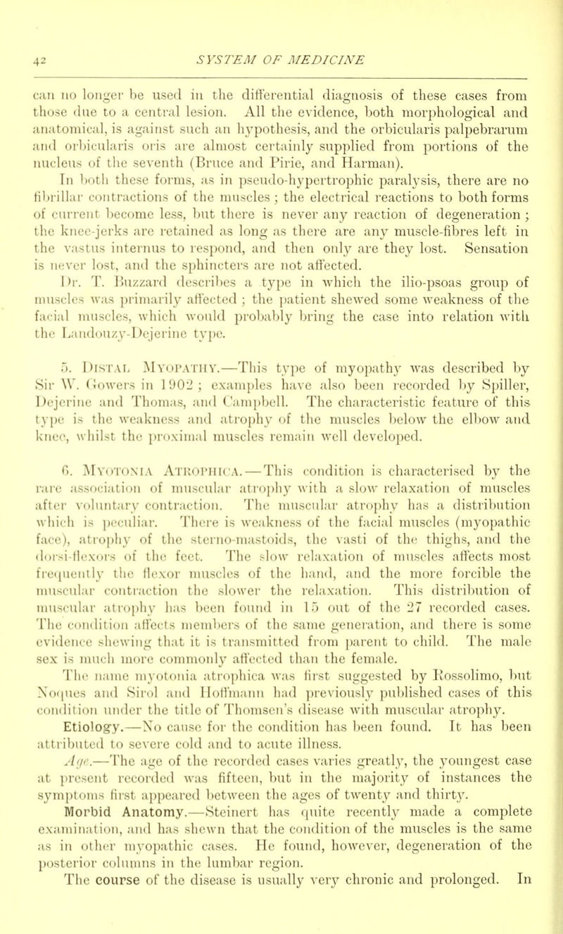 can no longer be used in the differential diagnosis of these cases from those due to a central lesion. All the evidence, both morphological and anatomical, is against such an hypothesis, and the orbicularis palpebrarum and orbicularis oris are almost certainly supplied from portions of the nucleus of the seventh (Bruce and Pirie, and Harman). In both these forms, as in pseudo-hypertrophic paralysis, there are no filjrillar contractions of the muscles; the electrical reactions to both forms of current become less, but there is never any reaction of degeneration; the knee-jerks are retained as long as there are any muscle-fibres left in the vastus internus to respond, and then only are they lost. Sensation is never lost, and the sphincters are not affected. Dr. T. Buzzard describes a type in which the ilio-psoas group of muscles was primarily affected ; the patient shewed some weakness of the facial muscles, which would probably bring the case into relation with the Landouzy-Dejerine tyi)e. T). Distal MY(jPATnY.—This type of myopathy was described by Sir W. (iowers in IOOl^; examples have also been recorded by Spiller, Dcjcrine and Thomas, and Campbell. The characteristic feature of this type is the weakness and atrophy of the muscles below the elbow and knee, whilst the proximal muscles remain well developed. G. ]\Iyotonia Atrophica. — This condition is characterised by the rare association of muscular atrophy with a slow relaxation of muscles after voluntary contraction. The muscular atrophy has a distribution which is peculiar. There is weakness of the facial muscles (myopathic face), atroi)]iy of the sterno-mastoids, the vasti of the, thighs, and the doisi-flt'xors of the feet. The slow relaxation of muscles affects most fre(pieiitly the flexor muscles of the hand, and the more forcible the nuiscular contraction the slower the relaxation. This distribution of muscular atrophy has been found in 15 out of the 27 recorded cases. The condition affects members of the same generation, and there is some evidence shewing that it is transmitted from parent to child. The male sex is much more commonly affected than the female. The name myotonia atrophica was first suggested by Rossolimo, but Noques and Sirol and HoflniaTui had previously published cases of this condition under the title of Thcmisen's disease with muscular atrophy. Etiolog'y.—No cause for the condition has been found. It has been attributed to severe cold and to acute illness. Age.—The age of the recorded cases varies greatly, the youngest case at present recorded was fifteen, but in the majority of instances the symptoms first appeared between the ages of twenty and thirty. Morbid Anatomy.—Steinert has quite recently made a complete examination, and has shewn that the condition of the muscles is the same as in other myopathic cases. He found, however, degeneration of the posterior columns in the lumbar region. The course of the disease is usually verj^ chronic and prolonged. In