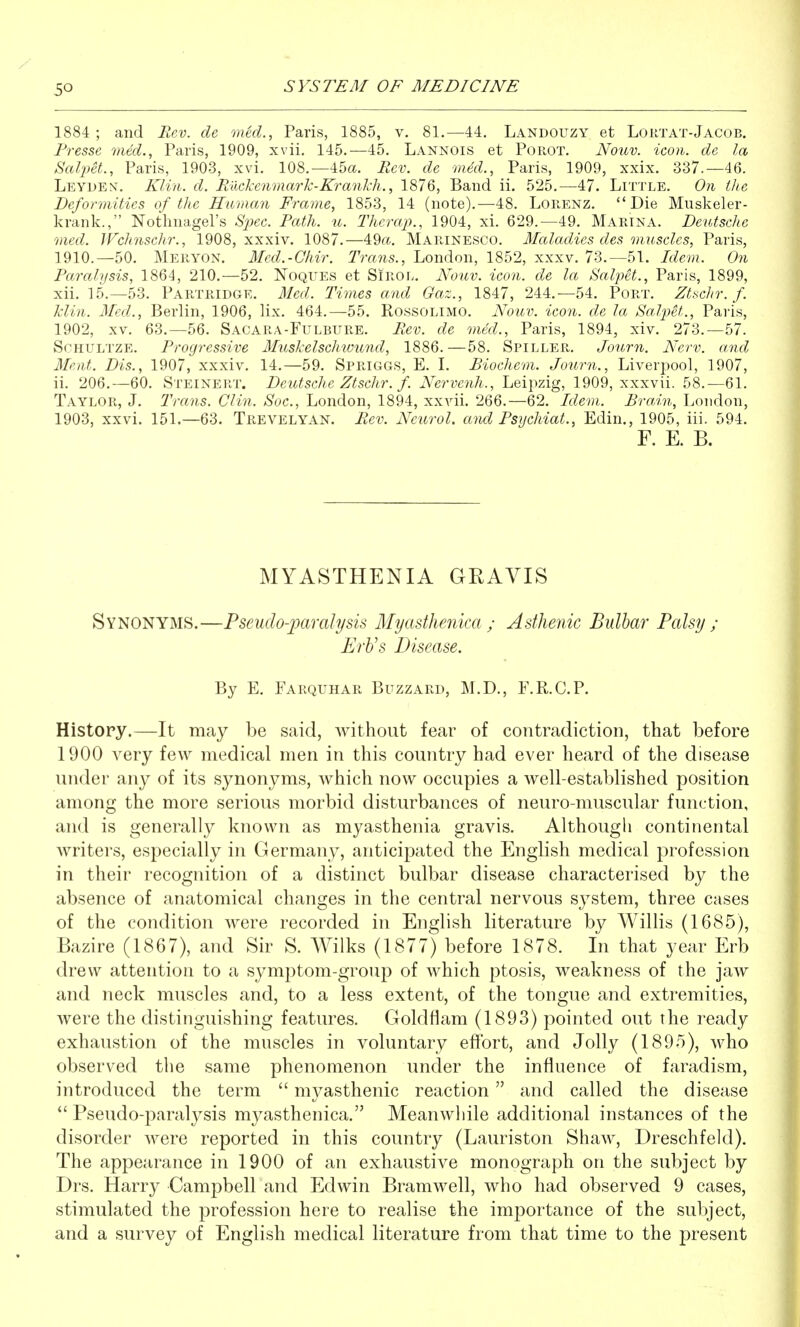 1884 ; and Rev. de oned., Paris, 1885, v. 81.—44. Landouzy et Lortat-Jacob. Presse med., Paris, 1909, xvii. 145.—45. Lannois et PoiiOT. Nouv. icon, de la SaliM., Paris, 1903, xvi. 108.—45a. Rev. de mM., Paris, 1909, xxix. 337.-46. Leyden. Klin. d. RiickenmarTc-Krankh., 1876, Band ii. 525.—47. Little. On the Deformities of the Human Frame, 1853, 14 (note).—48. Lorenz.  Die Muskeler- krank., Nothnagel's Sjiec. Path. u. Therap., 1904, xi. 629.—49. Marina. Deutsche med. Wchnschr., 1908, xxxiv. 1087.—49a., Marinesco. Maladies des muscles, Paris, 1910.—50. Meryon. Mcd.-Chir. Trans., London, 1852, xxxv. 73.-51. Idem. On Paralysis, 1864, 210.—52. Noques et SiROL. Noilv. icon, de la SalpH., Paris, 1899, xii. 15.-53. Partridge. Med. Times and Gaz., 1847, 244.-54. Port. Ztschr. f. Min. Med., Berlin, 1906, lix. 464.—55. Rossolimo. Nouv. icori. de la Salpet., Paris, 1902, XV. 63.—56. Sacara-Fulbure. Rev. de med., Paris, 1894, xiv. 273.-57. SoHULTZE. Progressive Muskelschwund, 1886.—58. Spiller. Journ. New. and Meat. Dis., 1907, xxxiv. 14.—59. Spriggs, E. L Biochem. Journ., Liverpool, 1907, ii. 206.—60. Steinert. Deutsche Ztschr. f. Nervenh., Leipzig, 1909, xxxvii. 58.—61. Taylor, J. Trans. Clin. Soc, London, 1894, xxvii. 266.—62. Idem. Brain, London, 1903, xxvi. 151.—63. Trevelyan. Rev. Neurol, and Psychiat., Edin., 1905, iii. 594. F. E. B. MYASTHENIA GRAVIS Synonyms.—Pseudo-paralysis Myasthenica ; Asthenic Bulbar Palsy ; ErVs Disease. By E. Farquhar Buzzard, M.D., F.R.C.P. History.—It may be said, without fear of contradiction, that before 1900 very few medical men in this country had ever heard of the disease under any of its synonyms, which now occupies a well-established position among the more serious morbid disturbances of neuro muscular function, and is generally known as myasthenia gravis. Although continental writers, especially in Germany, anticipated the English medical profession in their recognition of a distinct bulbar disease characterised by the absence of anatomical changes in the central nervous system, three cases of the condition were recorded in English literature by Willis (1685), Bazire (1867), and Sir S. Wilks (1877) before 1878. In that year Erb drew attention to a symptom-group of which ptosis, weakness of the jaw and neck muscles and, to a less extent, of the tongue and extremities, were the distinguishing features. Goldflam (1893) pointed out the ready exhaustion of the muscles in voluntary effort, and Jolly (1895), who observed the same phenomenon under the influence of faradism, introduced the term  myasthenic reaction and called the disease  Pseudo-paralysis myasthenica. Meanwhile additional instances of the disorder were reported in this country (Lauriston Shaw, Dreschfeld). The appearance in 1900 of an exhaustive monograph on the subject by Drs. Harry Campbell and Edwin Bramwell, who had observed 9 cases, stimulated the profession here to realise the importance of the subject, and a survey of English medical literature from that time to the present