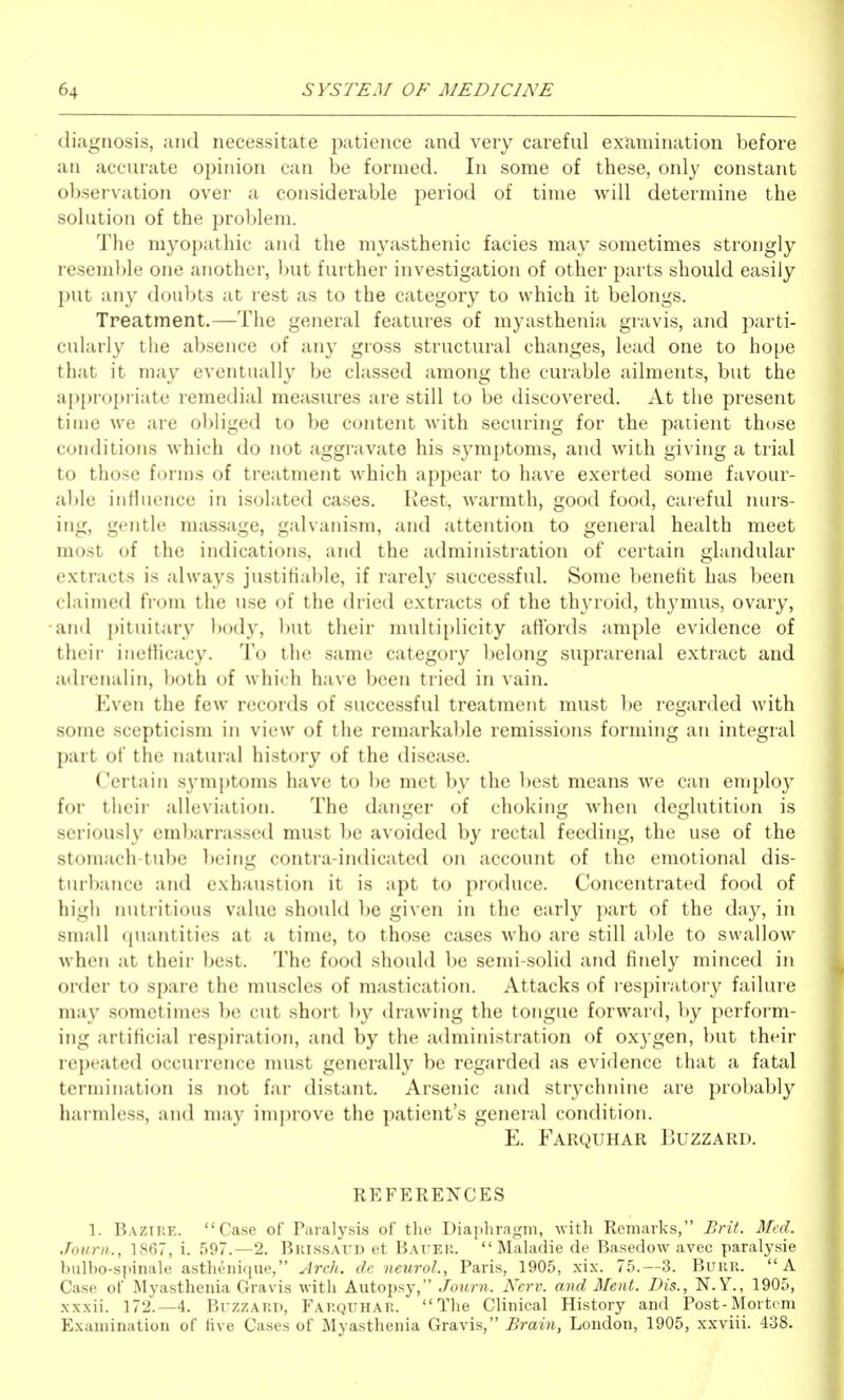 diagnosis, and necessitate patience and very careful examination before an accurate opinion can be formed. In some of these, only constant observation over a considerable period of time will determine the solution of the problem. The myopathic and the myasthenic facies may sometimes strongly reseml^le one another, but further investigation of other parts should easily put any doubts at rest as to the category to which it belongs. Treatment.—The general features of myasthenia gravis, and parti- cularly the absence of any gross structural changes, lead one to hope that it may eventually be classed among the curable ailments, but the a{){)ropriate remedial measures are still to be discovered. At the present time we are obliged to be content with securing for the patient those conditions which do not aggravate his symptoms, and with giving a trial to those forms of treatment which appear to have exerted some favour- able influence in isolated cases. Rest, warmth, good food, careful nurs- ing, gentle massage, galvanism, and attention to general health meet most of the indications, and the administration of certain glandular extracts is always justifiable, if rarely successful. Some benetit has been claimed from the use of the dried extracts of the thyroid, thymus, ovary, and pituitary body, but their multiplicity affords ample evidence of their inefficacy. To the same category belong suprarenal extract and adrenalin, ))oth of which have been tried in vain. Even the few records of successful treatment must be regarded with some scepticism in view of the remarkable remissions forming an integral part of the natural history of the disease. Certain symptoms have to l)e met by the best means we can employ for their alleviation. The danger of choking when deglutition is seriously embarrassed must be avoided by rectal feeding, the use of the stomach-tube ])eing contra-indicated on account of the emotional dis- turbance and exhaustion it is apt to produce. Concentrated food of high nutritious value should be given in the early part of the day, in small (piantities at a time, to those cases who are still able to swallow when at their best. The food should be semi-solid and finely minced in order to spare the muscles of mastication. Attacks of respiratory failure may sometimes be cut short by drawing the tongue forward, by perform- ing artificial respiration, and by the administration of oxygen, but their repeated occurrence must generally be regarded as evidence that a fatal termination is not far distant. Arsenic and strychnine are probably harmless, and may imi)rove the patient's general condition. E. Farquhar Buzzard. REFERENCES 1. Bazike. Case of Paralysis of the I)iap]iraf,mi, with Remarks, Brit. Med. Joiirn., 1867, i. 597.-2. Brissaud et Baueh.  Maladie de Basedow avec paralysis bulbo-spinale astlu'iii<iue, ylrch. dc netirol., Paris, 1905, xix. 75.-3. BuuR. A Case of I^Iyastheiiia Gravis with Autopsy, Journ. Nerv. and Ment. Dis., N. Y., 1905, xxxii. 172.—4. Buzzard, Farquhar. The Clinical History and Post-Mortem Examination of five Cases of Myasthenia Gravis, Brain, London, 1905, xxviii. 438.