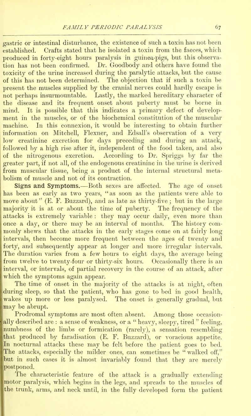 gastric or intestinal disturbance, the existence of such a toxin has not been established. Crafts stated that he isolated a toxin from the faeces, which produced in forty-eight hours paralysis in guinea-pigs, but this observa- tion has not been confirmed. Dr. Goodbody and others have found the toxicity of the urine increased during the paralytic attacks, but the cause of this has not been determined. The objection that if such a toxin be present the muscles supplied by the cranial nerves could hardly escape is not perhaps insurmountable. Lastly, the marked hereditary character of the disease and its frecpient onset about puberty must be borne in mind. It is possible that this indicates a primary defect of develop- ment in the muscles, or of the biochemical constitution of the muscular machine. In this connexion, it would be interesting to obtain further information on Mitchell, Flexner, and Edsall's observation of a very low creatinine excretion for days preceding and during an attack, followed by a high rise after it, independent of the food taken, and also of the nitrogenous excretion. According to Dr. Spriggs by far the greater part, if not all, of the endogenous creatinine in the urine is derived from muscular tissue, being a product of the internal structural meta- bolism of muscle and not of its contraction. i Sig-ns and Symptoms.—Both sexes are affected. The age of onset j has been as early as two years, as soon as the patients were able to move about (E. F. Buzzard), and as late as thirty-five; but in the large I majority it is at or about the time of puberty. The frequency of the |i attacks is extremely variable : they may occur daily, even more than once a day, or there may be an interval of months. The history com- monly shews that the attacks in the early stages come on at fairly long intervals, then become more frequent between the ages of twenty and forty, and subsequently appear at longer and more irregular intervals. The duration varies from a few hours to eight days, the average being from twelve to twenty-four or thirty-six hours. Occasionally there is an interval, or intervals, of partial recovery in the course of an attack, after which the symptoms again appear. The time of onset in the majority of the attacks is at night, often during sleep, so that the patient, who has gone to bed in good health, wakes up more or less paralj^sed. The onset is generally gradual, but may be abrupt. Prodromal symptoms are most often absent. Among those occasion- ally described are : a sense of weakness, or a  heavy, sleepy, tired  feeling, numbness of the limbs or formication (rarely), a sensation resembling that produced by faradisation (E. F. Buzzard), or voracious appetite. |In nocturnal attacks these may be felt before the patient goes to bed. The attacks, especially the milder ones, can sometimes be  walked off, but in such cases it is almost invariably found that they are merely postponed. The characteristic feature of the attack is a gradually extending motor paralysis, which begins in the legs, and spreads to the muscles of ,the trunk, arms, and neck until, in the fully developed form the patient