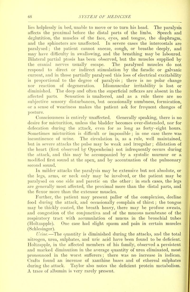 lies heljilessly in bed, unable to move or to turn his head. The paralysis affects the proximal before the distal parts of the limbs. Speech and deglutition, the muscles of the face, eyes, and tongue, the diaphragm, and the sphincters are unaffected. In severe cases the intercostals are paralysed; the patient cannot sneeze, cough, or breathe deeply, and may have difficulty in swallowing, and the breathing may be laboured. Bilateral partial ptosis has been observed, but the muscles supplied by the cranial nerves usually escape. The paralysed muscles do not respond to direct or indirect stimulation by the faradic or galvanic current, and in those partially paralysed this loss of electrical excitability is proportional to the degree of paralysis ; there is no polar change nor reaction of degeneration. Idiomuscular irritability is lost or diminished. The deep and often the superficial reflexes are absent in the affected parts. Sensation is unaltered, and . as a rule there are no subjective sensory disturbances, but occasionally numbness, formication, or a sense of weariness makes the patient ask for frequent changes of posture. Consciousness is entirelj^ unaffected. Generally speaking, there is no desire for micturition, unless the bladder becomes over-distended, nor for defecation during the attack, even for as long as forty-eight hours. Sometimes micturition is difficult or impossible; in one case there was incontinence of urine. The circulation is, as a rule, well maintained, but in severe attacks the pulse may be weak and irregular; dilatation of the heart (first ol)served by Oppenheim) not infrequently occurs during the attack, and this may l)e accompanied by a systolic murmur or a modified first sound at the apex, and by accentuation of the pulmonary second sound. In milder attacks the paralysis may be extensive but not absolute, or the legs, arms, or neck only may be involved, or the patient may be 2)aralysed on one side and paretic on the other: in such cases, the legs are generally most afi'ected, the proximal more than the distal parts, and the fiexor more than the extensor muscles. Further, the patient may present pallor of the complexion, decline food during the attack, and occasionally complain of thirst; the tongue may be thickly coated, the breath heavy, there may be profuse sweats, and congestion of the conjunctiva and of the mucous membrane of the respiratory tract with accumulation of mucus in the bronchial tubes (Holtzapple). One case had slight spasm and pain in certain muscles (Schlesinger). Urine.—The quantity is diminished during the attacks, and the total nitrogen, urea, sulphates, and uric acid have been found to be deficient. Holtzapple, in the affected members of his family, observed a persistent and marked diminution in the average quantity of urea eliminated, most pronounced in the worst sufferers; there was no increase in indican. Crafts found an increase of xanthine bases and of ethereal sulphates during the attack. Taylor also notes the deficient protein metabolism.. A trace of albumin is very rarely present.