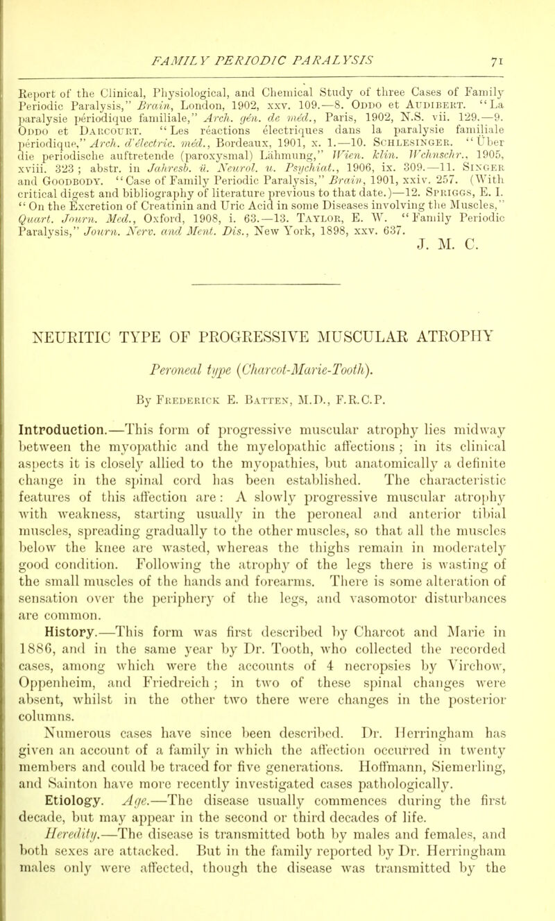 lieport of the Clinical, Physiological, and Chemical Study of three Cases of Family Teriodic Paralysis, Brain, London, 1902, xxv. 109.—8. Oddo et Audibert. La ]«;iralysie periodique familiale, Arch. gen. de vied., Paris, 1902, N.S. vii. 129.—9. (Ji)DO et Darcourt.  Les reactions electriques dans la paralysie familiale piTiodiquP, ^rc7i. dielectric, med., Bordeaux, 1901, x. 1.—10. Schlesinger.  Uber die periodische auftretende (paroxysmal) Lahmung, JFien. Tclin. Wehnschr., 1905, xviii. 323 ; abstr. in Jahrcsb. il. Neurol, u. Psychiat., 1906, ix. 309.—11. Singer and GooDBODY. Case of Family Periodic Paralysis, Brain, 1901, xxiv, 257. (With critical digest and bibliography of literature previous to that date.)—12. Spriggs, E. L '• On the Excretion of Creatinin and Uric Acid in some Diseases involving the Muscles, (Jirart. Journ. Med., Oxford, 1908, i. 63.—13. Taylor, E. W. ^Family Periodic Paralysis, Journ. Nerv. and Ment. Dis., New York, 1898, xxv. 637. J. M. C. NEURITIC TYPE OF PROGRESSIVE MUSCULAR ATROPHY Peroneal tijjje {Charcot-Marie-Tooth). By Frederick E. Batten, M.D., F.R.C.P. Introduction.—This form of progressive muscular atrophy lies midway between the myopathic and the myelopathic affections ; in its clinical aspects it is closely allied to the myopathies, but anatomically a definite change in the spinal cord has been established. The characteristic features of this affection are : A slowly progressive muscular atrophy with weakness, starting usually in the peroneal and anterior tibial muscles, spreading gradually to the other muscles, so that all the muscles below the knee are wasted, whereas the thighs remain in moderately good condition. Following the atrophy of the legs there is wasting of the small muscles of the hands and forearms. There is some alteration of sensation over the periphery of the legs, and vasomotor disturbances are common. History.—This form was first described by Charcot and Marie in 1886, and in the same year by Dr. Tooth, who collected the recorded cases, among which were the accounts of 4 necropsies by Virchow, Oppenheim, and Fi-iedreich; in two of these spinal changes were absent, whilst in the other two there were changes in the posterior columns. Numerous cases have since l)een descril)ed. Dr. lierringham has given an account of a family in which the affection occurred in twenty members and could be traced for five generations. Hoffmann, Siemerling, and Sainton have more recently investigated cases pathologically. Etiology. Af/e.—The disease usually commences during the first decade, but may appear in the second or third decades of life. Heredity.—The disease is transmitted both by males and females, and both sexes are attacked. But in the family reported by Dr. Herringham males only were affected, though the disease was transmitted by the