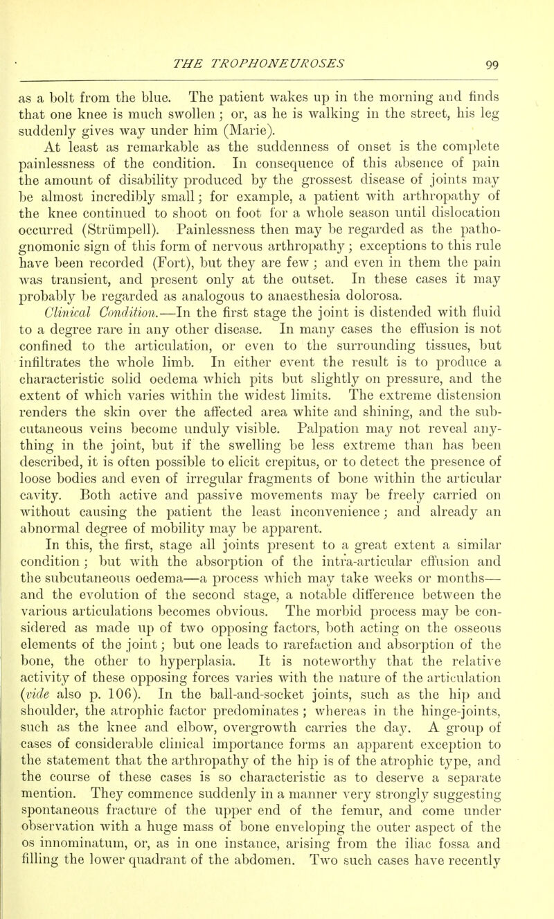 as a bolt from the blue. The patient wakes up in the morning and finds that one knee is much swollen; or, as he is walking in the street, his leg suddenly gives way under him (Marie). At least as remarkable as the suddenness of onset is the complete painlessness of the condition. In consequence of this absence of pain the amount of disability produced by the grossest disease of joints may be almost incredibly small; for example, a patient with arthropathy of the knee continued to shoot on foot for a whole season until dislocation occurred (Striimpell). Painlessness then may be regarded as the patho- gnomonic sign of this form of nervous arthropathy ; exceptions to this rule have been recorded (Fort), but they are few; and even in them the pain was transient, and present only at the outset. In these cases it may probably be regarded as analogous to anaesthesia dolorosa. Clinical Condition.—In the first stage the joint is distended with fluid to a degree rare in any other disease. In many cases the effusion is not confined to the articulation, or even to the surrounding tissues, but infiltrates the whole limb. In either event the result is to produce a characteristic solid oedema which pits but slightly on pressure, and the extent of which varies within the widest limits. The extreme distension renders the skin over the affected area white and shining, and the sub- cutaneous veins become unduly visible. Pal23ation may not reveal any- thing in the joint, but if the swelling be less extreme than has been described, it is often possible to elicit crepitus, or to detect the presence of loose bodies and even of irregular fragments of bone within the articular cavity. Both active and passive movements may be freely carried on without causing the patient the least inconvenience; and already an abnormal degree of mobility may be apparent. In this, the first, stage all joints present to a great extent a similar condition : but with the absorption of the intra-articular effusion and the subcutaneous oedema—a process which may take weeks or months— and the evolution of the second stage, a notable difference between the various articulations becomes obvious. The morbid process may be con- sidered as made up of two opposing factors, both acting on the osseous elements of the joint; but one leads to rarefaction and absorption of the bone, the other to hyperplasia. It is noteworthy that the relative activity of these opposing forces varies with the nature of the articulation {vide also p. 106). In the ball-and-socket joints, such as the hip and shoulder, the atrophic factor predominates ; whereas in the hinge-joints, such as the knee and elbow, overgrowth carries the day. A group of cases of considerable clinical importance forms an apparent exception to the statement that the arthropathy of the hip is of the atrophic type, and the course of these cases is so characteristic as to deserve a separate mention. They commence suddenly in a manner very strongly suggesting spontaneous fracture of the upper end of the femur, and come under observation with a huge mass of bone enveloping the outer aspect of the OS innominatum, or, as in one instance, arising from the iliac fossa and filling the lower quadrant of the abdomen. Tw^o such cases have recently
