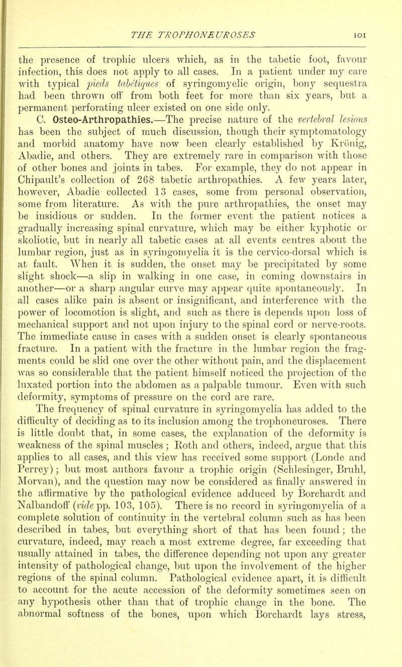 the presence of trophic ulcers which, as in the tabetic foot, favour infection, this does not apply to all cases. In a patient under my care with typical 'pieds tahetiques of syringomyelic origin, bony sequestra had been thrown off from both feet for more than six years, but a permanent perforating ulcer existed on one side only. C. Osteo-Arthropathies.—The precise nature of the vertebral lesions has been the subject of much discussion, though their symptomatology and morbid anatomy have now been clearly established by Kronig, Abadie, and others. They are extremely rare in comparison with those of other bones and joints in tabes. For example, they do not appear in Chipault's collection of 268 tabetic arthropathies. A few years later, however, Abadie collected 13 cases, some from personal observation, some from literature. As with the pure arthropathies, the onset may be insidious or sudden. In the former event the patient notices a gradually increasing spinal curA^ature, which may be either kyphotic or skoliotic, but in nearly all tabetic cases at all events centres about the lumbar region, just as in syringomyelia it is the cervico-dorsal which is at fault. When it is sudden, the onset may be precipitated by some slight shock—-a slip in walking in one case, in coming downstairs in another—or a sharp angular curve may appear quite spontaneously. In all cases alike pain is absent or insignificant, and interference with the power of locomotion is slight, and such as there is depends upon loss of mechanical support and not upon injury to the spinal cord or nerve-roots. The immediate cause in cases with a sudden onset is clearly spontaneous fracture. In a patient with the fracture in the lumbar region the frag- ments could be slid one over the other without pain, and the displacement was so considerable that the patient himself noticed the projection of the luxated portion into the abdomen as a palpable tumour. Even with such deformity, symptoms of pressure on the cord are rare. The frecpiency of spinal curvature in syringomyelia has added to the difficulty of deciding as to its inclusion among the trophoneuroses. There is little doubt that, in some cases, the explanation of the deformity is weakness of the spinal muscles; Roth and others, indeed, argue that this applies to all cases, and this view has received some support (Londe and Perrey); but most authors favour a trophic origin (Schlesinger, Bruhl, Morvan), and the question may now be considered as finally answered in the affirmative by the pathological evidence adduced by Borchardt and Nalbandoff {vide pp. 103, 105). There is no record in syringomyelia of a complete solution of continuity in the vertebral column such as has been described in tabes, but everything short of that has been found; the curvature, indeed, may reach a most extreme degree, far exceeding that usually attained in tabes, the difference depending not upon any greater intensity of pathological change, but upon the involvement of the higher regions of the spinal column. Pathological evidence apart, it is difficult to account for the acute accession of the deformity sometimes seen on any hypothesis other than that of trophic change in the bone. The abnormal softness of the bones, upon which Borchardt lays stress,