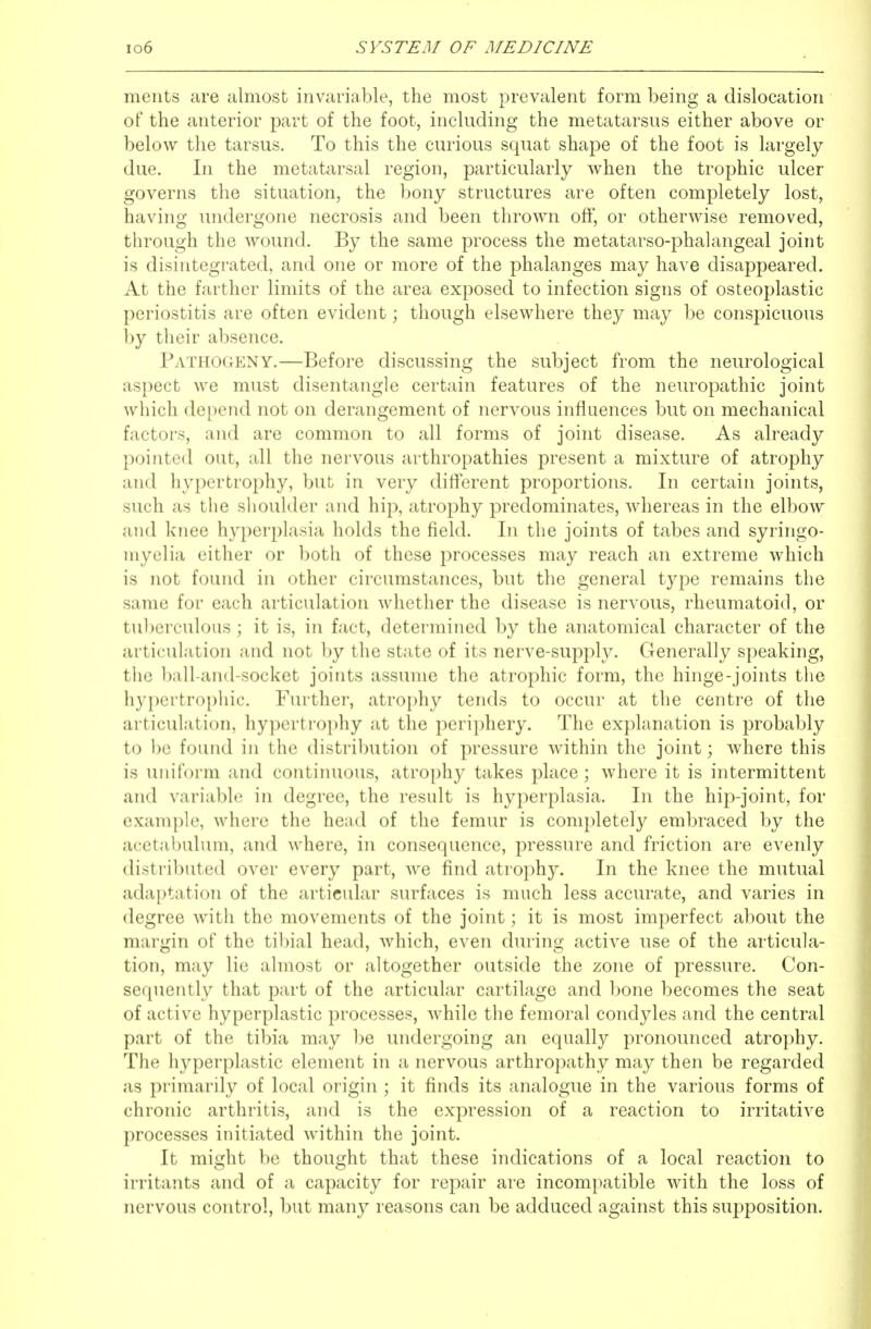 ments are almost invariable, the most prevalent form being a dislocation of the anterior part of the foot, including the metatarsus either above or below the tarsus. To this the curious squat shape of the foot is largely due. In the metatarsal region, particularly when the trophic ulcer governs the situation, the bony structures are often completely lost, having undergone necrosis and been thrown off, or otherwise removed, through the wound. By the same process the metatarso-phalangeal joint is disintegrated, and one or more of the phalanges may have disappeared. At the farther limits of the area exposed to infection signs of osteoplastic periostitis are often evident; though elsewhere they may be conspicuous by their absence. Pathogeny.—Before discussing the subject from the neurological aspect we must disentangle certain features of the neuropathic joint which depend not on derangement of nervous influences but on mechanical factors, and are common to all forms of joint disease. As already pointed out, all the nervous arthropathies present a mixture of atrophy and hypertrophy, but in very difterent proportions. In certain joints, such as the shoulder and hip, atrophy predominates, whereas in the elbow and knee hyperplasia holds the field. In the joints of tabes and syringo- myelia either or both of these processes may reach an extreme which is not found in other circumstances, but the general type remains the same for each articulation whether the disease is nervous, rheumatoid, or tul)erculous; it is, in fact, determined by the anatomical character of the articulation and not by the state of its nerve-supply. Generally speaking, the ball-and-socket joints assume the atrophic form, the hinge-joints the hypertrophic. Further, atrophy tends to occur at the centre of the articulation, hypertrophy at the periphery. The explanation is probably to be found in the distribution of pressure within the joint; where this is uniform and continuous, atrophy takes place; where it is intermittent and variable in degree, the result is hyperplasia. In the hip-joint, for example, where the head of the femur is completely embraced by the acetabulum, and where, in consequence, pressure and friction are evenly distributed over every part, we find atrophy. In the knee the mutual adaptation of the articular surfaces is much less accurate, and varies in degree with the movements of the joint; it is most imperfect about the margin of the tibial head, which, even dT^ring active use of the articula- tion, may lie almost or altogether outside the zone of pressure. Con- sequently that part of the articular cartilage and bone becomes the seat of active hyperplastic processes, while the femoral condyles and the central part of the tibia may be undergoing an equally pronounced atrophy. The hyperplastic element in a nervous arthropathy may then be regarded as primarily of local origin ; it finds its analogue in the various forms of chronic arthritis, and is the expression of a reaction to irritative processes initiated within the joint. It might be thought that these indications of a local reaction to irritants and of a capacity for repair are incompatible with the loss of nervous control, but many reasons can be adduced against this supposition.