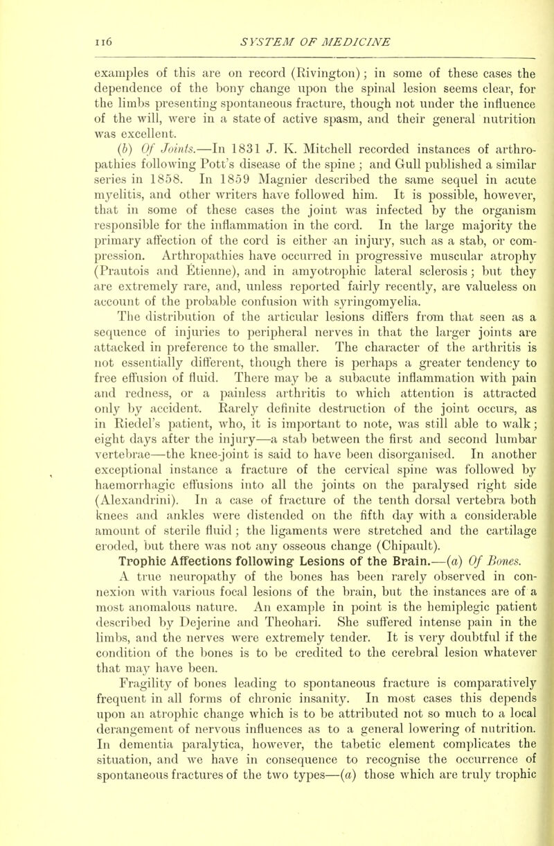 examples of this are on record (Rivington); in some of these cases the dependence of the bony change upon the spinal lesion seems clear, for the limbs presenting spontaneous fracture, though not under the influence of the will, were in a state of active spasm, and their general nutrition was excellent. il}) Of Joints.—In 1831 J. K. Mitchell recorded instances of arthro- pathies following Pott's disease of the spine ; and Gull published a similar series in 1858. In 1859 Magnier described the same sequel in acute myelitis, and other writers have followed him. It is possible, however, that in some of these cases the joint was infected by the organism responsible for the inflammation in the cord. In the large majority the primary afi*ection of the cord is either an injury, such as a stab, or com- pression. Arthropathies have occurred in progressive muscular atrophy (Prautois and Etienne), and in amyotrophic lateral sclerosis; but they are extremely rare, and, unless reported fairly recently, are valueless on account of the probable confusion with syringomyelia. The distribution of the articular lesions diff'ers from that seen as a sequence of injuries to peripheral nerves in that the larger joints are attacked in preference to the smaller. The character of the arthritis is not essentially difl'erent, though there is perhaps a greater tendency to free efl'usion of fluid. There may be a subacute inflammation with pain and redness, or a painless arthritis to which attention is attracted only by accident. Rarely definite destruction of the joint occurs, as in Riedel's patient, who, it is important to note, was still able to walk; eight days after the injury—a stab between the first and second lumbar vertebrae—the knee-joint is said to have been disorganised. In another exceptional instance a fracture of the cervical spine was followed by haemorrhagic eff*usions into all the joints on the paralysed right side (Alexandrini). In a case of fracture of the tenth dorsal vertebra both knees and ankles were distended on the fifth day with a considerable amount of sterile fluid; the ligaments were stretched and the cartilage eroded, but there was not any osseous change (Chipault). Trophic Affections following Lesions of the Brain.—{a) Of Bones. A true neuropathy of the bones has been rarely observed in con- nexion with various focal lesions of the brain, but the instances are of a most anomalous nature. An example in point is the hemiplegic patient described by Dejerine and Theohari. She suffered intense pain in the limbs, and the nerves were extremely tender. It is very doubtful if the condition of the bones is to be credited to the cerebral lesion whatever that may have been. Fragility of bones leading to spontaneous fracture is comparatively frequent in all forms of chronic insanity. In most cases this depends upon an atrophic change which is to be attributed not so much to a local derangement of nervous influences as to a general lowering of nutrition. In dementia paralytica, however, the tabetic element complicates the situation, and we have in consequence to recognise the occurrence of spontaneous fractures of the two types—{a) those which are truly trophic