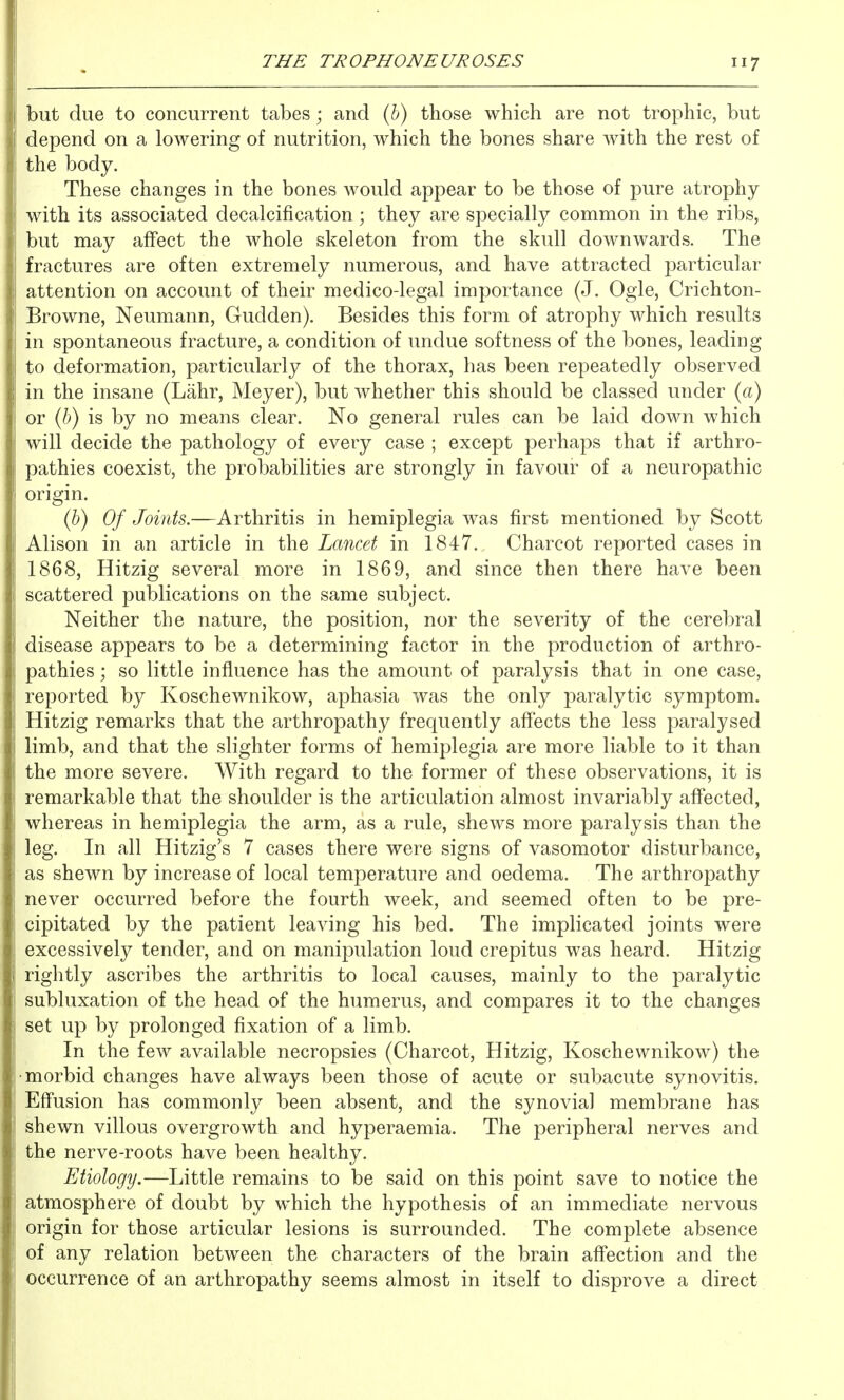 but due to concurrent tabes; and (6) those which are not trophic, but depend on a lowering of nutrition, which the bones share with the rest of the body. These changes in the bones would appear to be those of pure atrophy with its associated decalcification; they are specially common in the ribs, but may affect the whole skeleton from the skull downwards. The fractures are often extremely numerous, and have attracted particular attention on account of their medico-legal importance (J. Ogle, Crichton- Browne, Neumann, Gudden). Besides this form of atrophy which results in spontaneous fracture, a condition of undue softness of the bones, leading to deformation, particularly of the thorax, has been repeatedly observed in the insane (Lahr, Meyer), but whether this should be classed under (a) or (6) is by no means clear. No general rules can be laid down which will decide the pathology of every case ; except perhaps that if arthro- pathies coexist, the probabilities are strongly in favour of a neuropathic origin. (b) Of Joints.—Arthritis in hemiplegia was first mentioned by Scott Alison in an article in the Lancet in 1847. Charcot reported cases in 1868, Hitzig several more in 1869, and since then there have been scattered publications on the same subject. Neither the nature, the position, nor the severity of the cerebral disease appears to be a determining factor in the production of arthro- pathies ; so little influence has the amount of paralysis that in one case, reported by Koschewnikow, aphasia was the only paralytic symptom. Hitzig remarks that the arthropathy frequently aff'ects the less paralysed limb, and that the slighter forms of hemiplegia are more liable to it than the more severe. With regard to the former of these observations, it is remarkable that the shoulder is the articulation almost invariably affected, whereas in hemiplegia the arm, as a rule, shews more paralysis than the leg. In all Hitzig's 7 cases there were signs of vasomotor disturbance, as shewn by increase of local temperature and oedema. The arthropathy never occurred before the fourth week, and seemed often to be pre- cipitated by the patient leaving his bed. The implicated joints were excessively tender, and on mani23ulation loud crepitus was heard. Hitzig rightly ascribes the arthritis to local causes, mainly to the paralytic subluxation of the head of the humerus, and compares it to the changes set up by prolonged fixation of a limb. In the few available necropsies (Charcot, Hitzig, Koschewnikow) the •morbid changes have always been those of acute or subacute synovitis. Effusion has commonly been absent, and the synovial membrane has shewn villous overgrowth and hyperaemia. The peripheral nerves and the nerve-roots have been healthy. Etiology.—Little remains to be said on this point save to notice the atmosphere of doubt by which the hypothesis of an immediate nervous origin for those articular lesions is surrounded. The complete absence of any relation between the characters of the brain aff'ection and the occurrence of an arthropathy seems almost in itself to disprove a direct