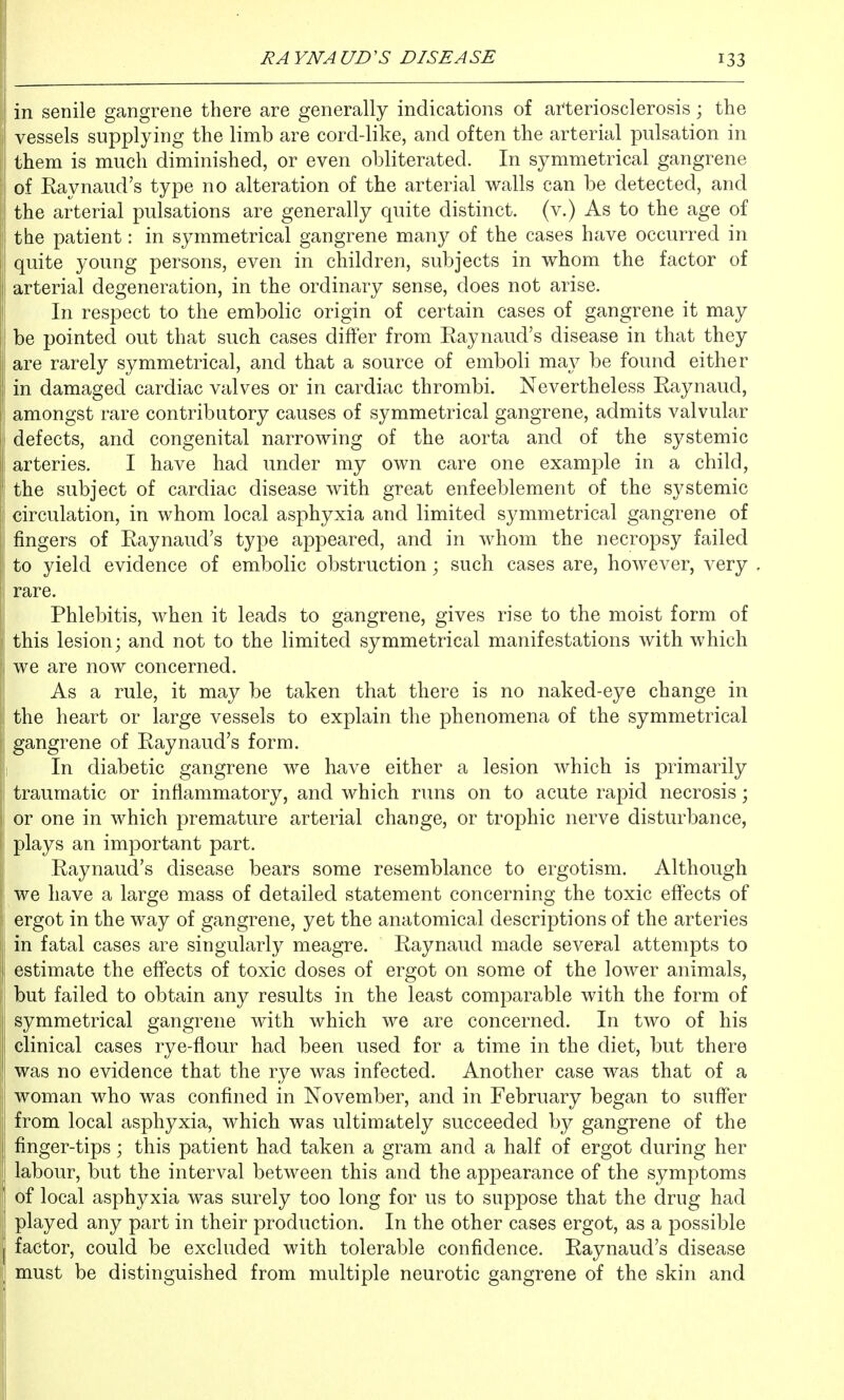 in senile gangrene there are generally indications of arteriosclerosis; the vessels supplying the limb are cord-like, and often the arterial pulsation in them is much diminished, or even obliterated. In symmetrical gangrene of Raynaud's type no alteration of the arterial walls can be detected, and the arterial pulsations are generally quite distinct, (v.) As to the age of the patient: in symmetrical gangrene many of the cases have occurred in quite young persons, even in children, subjects in whom the factor of arterial degeneration, in the ordinary sense, does not arise. In respect to the embolic origin of certain cases of gangrene it may be pointed out that such cases differ from Raynaud's disease in that they are rarely symmetrical, and that a source of emboli may be found either in damaged cardiac valves or in cardiac thrombi. Nevertheless Raynaud, amongst rare contributory causes of symmetrical gangrene, admits valvular defects, and congenital narrowing of the aorta and of the systemic arteries. I have had under my own care one example in a child, the subject of cardiac disease with great enfeeblement of the systemic circulation, in whom local asphyxia and limited symmetrical gangrene of fingers of Raynaud's type appeared, and in whom the necropsy failed to yield evidence of embolic obstruction; such cases are, however, very rare. Phlebitis, when it leads to gangrene, gives rise to the moist form of this lesion; and not to the limited symmetrical manifestations with which we are now concerned. As a rule, it may be taken that there is no naked-eye change in the heart or large vessels to explain the phenomena of the symmetrical gangrene of Raynaud's form. In diabetic gangrene we have either a lesion which is primarily traumatic or inflammatory, and which runs on to acute rapid necrosis; or one in which premature arterial change, or trophic nerve disturbance, plays an important part. Raynaud's disease bears some resemblance to ergotism. Although we have a large mass of detailed statement concerning the toxic effects of ergot in the way of gangrene, yet the anatomical descriptions of the arteries in fatal cases are singularly meagre. Raynaud made several attempts to estimate the effects of toxic doses of ergot on some of the lower animals, but failed to obtain any results in the least comparable with the form of symmetrical gangrene with which we are concerned. In two of his clinical cases rye-flour had been used for a time in the diet, but there was no evidence that the rye was infected. Another case was that of a woman who was confined in November, and in February began to suffer from local asphyxia, which was ultimately succeeded by gangrene of the finger-tips; this patient had taken a gram and a half of ergot during her labour, but the interval between this and the appearance of the symptoms of local asphyxia was surely too long for us to suppose that the drug had played any part in their production. In the other cases ergot, as a possible factor, could be excluded with tolerable confidence. Raynaud's disease must be distinguished from multiple neurotic gangrene of the skin and