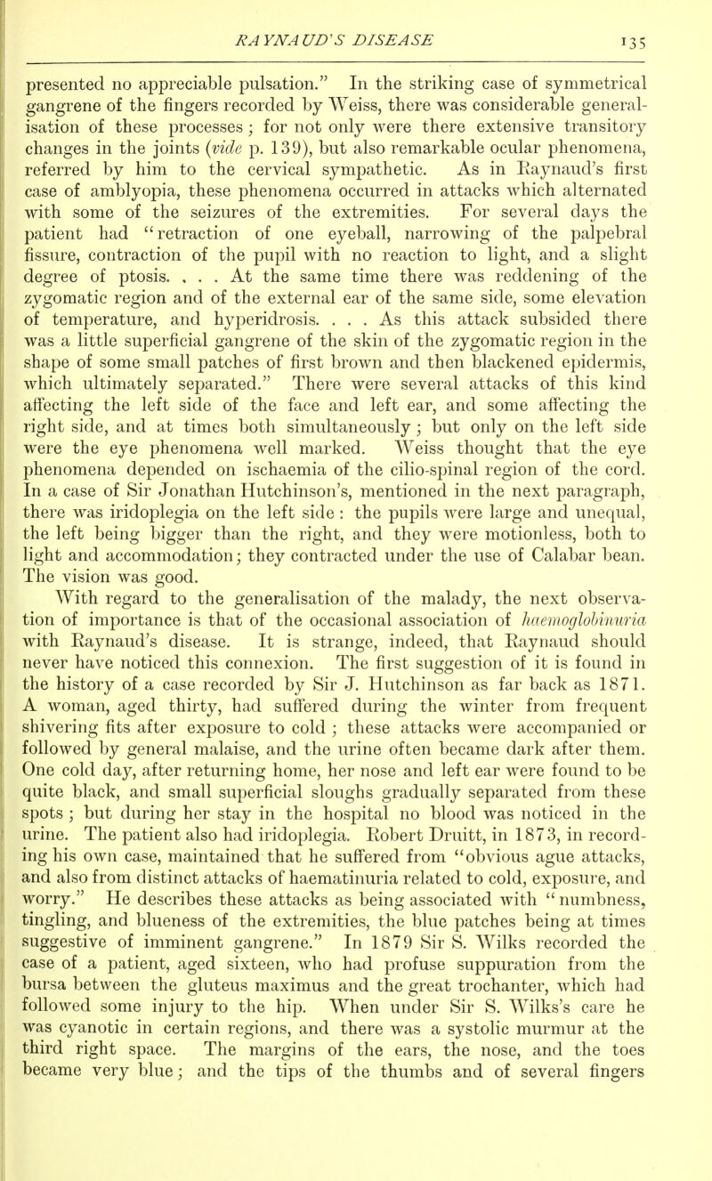 presented no appreciable pulsation. In the striking case of symmetrical gangrene of the fingers recorded by Weiss, there was considerable general- isation of these processes ; for not only were there extensive transitory changes in the joints {mde p. 139), but also remarkable ocular phenomena, referred by him to the cervical sympathetic. As in Raynaud's first case of amblyopia, these phenomena occurred in attacks which alternated with some of the seizures of the extremities. For several days the patient had retraction of one eyeball, narrowing of the palpebral fissure, contraction of the pupil with no reaction to light, and a slight degree of ptosis. ... At the same time there was reddening of the zygomatic region and of the external ear of the same side, some elevation of temperature, and hyperidrosis. ... As this attack subsided there was a little superficial gangrene of the skin of the zygomatic region in the shape of some small patches of first brown and then blackened epidermis, which ultimately separated. There were several attacks of this kind affecting the left side of the face and left ear, and some affecting the right side, and at times both simultaneously; but only on the left side were the eye phenomena well marked. Weiss thought that the eye phenomena depended on ischaemia of the cilio-spinal region of the cord. In a case of Sir Jonathan Hutchinson's, mentioned in the next paragraph, there was iridoplegia on the left side : the pupils were large and unequal, the left being bigger than the right, and they were motionless, both to light and accommodation; they contracted under the use of Calabar bean. The vision was good. With regard to the generalisation of the malady, the next observa- tion of importance is that of the occasional association of haemoglohimma with Raynaud's disease. It is strange, indeed, that Raynaud should never have noticed this connexion. The first suggestion of it is found in the history of a case recorded by Sir J. Hutchinson as far back as 1871. A woman, aged thirty, had suffered during the winter from frequent shivering fits after exposure to cold ; these attacks were accompanied or followed by general malaise, and the urine often became dark after them. One cold day, after returning home, her nose and left ear were found to be quite black, and small superficial sloughs gradually separated from these spots ; but during her stay in the hospital no blood was noticed in the urine. The patient also had iridoplegia. Robert Druitt, in 1873, in record- ing his own case, maintained that he suffered from obvious ague attacks, and also from distinct attacks of haematinuria related to cold, exposure, and worry. He describes these attacks as being associated with  numbness, tingling, and blueness of the extremities, the blue patches being at times suggestive of imminent gangrene. In 1879 Sir S. Wilks recorded the case of a patient, aged sixteen, who had profuse suppuration from the bursa between the gluteus maximus and the great trochanter, which had followed some injury to the hip. When under Sir S. Wilks's care he was cyanotic in certain regions, and there was a systolic murmur at the third right space. The margins of the ears, the nose, and the toes became very blue; and the tips of the thumbs and of several fingers