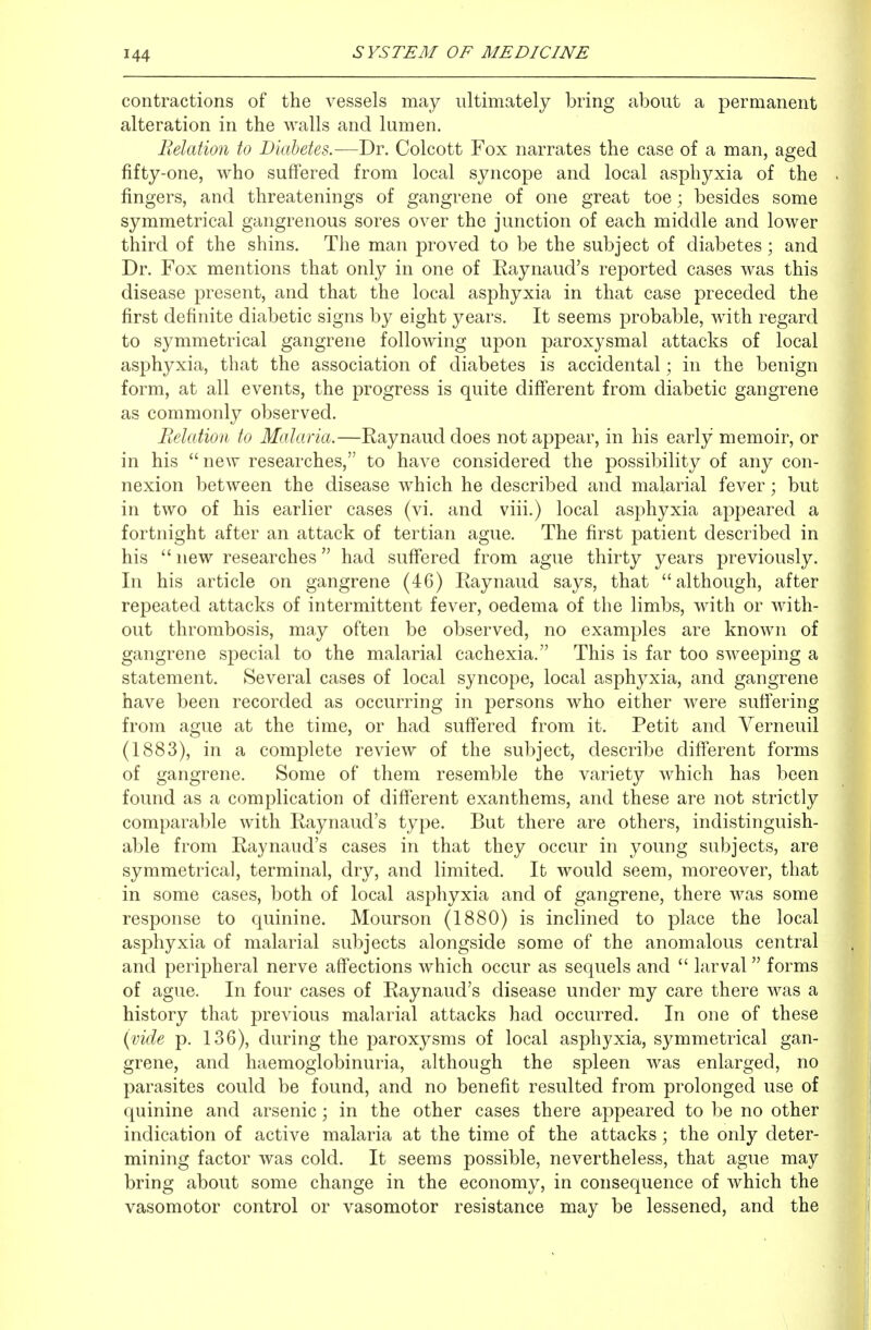 contractions of the vessels may ultimately bring about a permanent alteration in the walls and lumen. Relation to Diabetes.—Dr. Colcott Fox narrates the case of a man, aged fifty-one, who suffered from local syncope and local asphyxia of the fingers, and threatenings of gangrene of one great toe; besides some symmetrical gangrenous sores over the junction of each middle and lower third of the shins. The man proved to be the subject of diabetes; and Dr. Fox mentions that only in one of Raynaud's reported cases was this disease present, and that the local asphyxia in that case preceded the first definite diabetic signs by eight years. It seems probable, with regard to symmetrical gangrene following upon paroxysmal attacks of local asphyxia, that the association of diabetes is accidental; in the benign form, at all events, the progress is quite difi'erent from diabetic gangrene as commonly observed. Relation to Malaria.—Raynaud does not appear, in his early memoir, or in his  new researches, to have considered the possibility of any con- nexion between the disease which he described and malarial fever; but in two of his earlier cases (vi. and viii.) local asphyxia appeared a fortnight after an attack of tertian ague. The first patient described in his  new researches had suff'ered from ague thirty years previously. In his article on gangrene (46) Raynaud says, that although, after repeated attacks of intermittent fever, oedema of the limbs, with or with- out thrombosis, may often be observed, no examples are known of gangrene special to the malarial cachexia. This is far too sweeping a statement. Several cases of local syncope, local asphyxia, and gangrene have been recorded as occurring in persons who either were sufiering from ague at the time, or had suff'ered from it. Petit and Verneuil (1883), in a complete review of the subject, describe diff*erent forms of gangrene. Some of them resemble the variety which has been found as a complication of diff'erent exanthems, and these are not strictly comparable with Raynaud's type. But there are others, indistinguish- able from Raynaud's cases in that they occur in young subjects, are symmetrical, terminal, dry, and limited. It would seem, moreover, that in some cases, both of local asphyxia and of gangrene, there was some response to quinine. Mourson (1880) is inclined to place the local asphyxia of malarial subjects alongside some of the anomalous central and peripheral nerve aff'ections which occur as sequels and  larval forms of ague. In four cases of Raynaud's disease under my care there was a history that previous malarial attacks had occurred. In one of these {vide p. 136), during the paroxysms of local asphyxia, symmetrical gan- grene, and haemogiobinuria, although the spleen was enlarged, no parasites could be found, and no benefit resulted from prolonged use of quinine and arsenic; in the other cases there appeared to be no other indication of active malaria at the time of the attacks; the only deter- mining factor was cold. It seems possible, nevertheless, that ague may bring about some change in the economy, in consequence of which the vasomotor control or vasomotor resistance may be lessened, and the