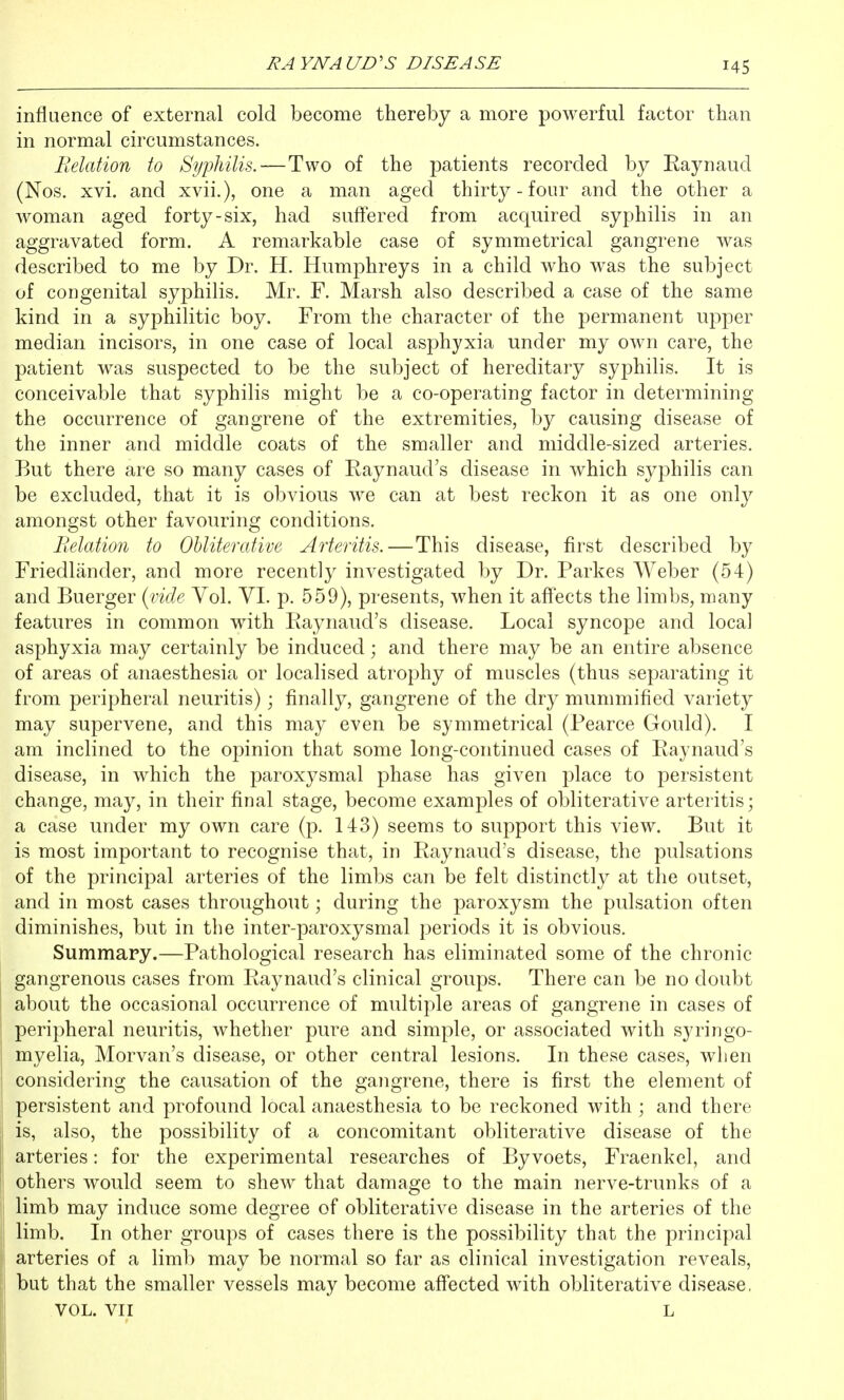 influence of external cold become thereby a more powerful factor than in normal circumstances. Belation to Syphilis.—Two of the patients recorded by Raynaud (Nos. xvi. and xvii.), one a man aged thirty - four and the other a woman aged forty-six, had suff'ered from acquired syphilis in an aggravated form. A remarkable case of symmetrical gangrene was described to me by Dr. H. Humphreys in a child who was the subject of congenital syphilis. Mr. F. Marsh also described a case of the same kind in a syphilitic boy. From the character of the permanent upper median incisors, in one case of local asphyxia under my own care, the patient was suspected to be the subject of hereditary syphilis. It is conceivable that syphilis might be a co-operating factor in determining the occurrence of gangrene of the extremities, by causing disease of the inner and middle coats of the smaller and middle-sized arteries. But there are so many cases of Raynaud's disease in which syphilis can be excluded, that it is obvious we can at best reckon it as one only amongst other favouring conditions. ReloMon to Ohliterative Arteritis.—This disease, first described by Friedlander, and more recently investigated by Dr. Parkes Weber (54) and Buerger i^vide Vol. VI. p. 559), presents, when it affects the limbs, many features in common with Raynaud's disease. Local syncope and local asphyxia may certainly be induced; and there may be an entire absence of areas of anaesthesia or localised atrophy of muscles (thus separating it from peripheral neuritis); finally, gangrene of the dry mummified variety may supervene, and this may even be symmetrical (Pearce Gould). I am inclined to the opinion that some long-continued cases of Raynaud's disease, in which the paroxysmal phase has given place to persistent change, may, in their final stage, become examples of obliterative arteritis; a case under my own care (p. 143) seems to support this view. But it is most important to recognise that, in Raynaud's disease, the pulsations of the principal arteries of the limbs can be felt distinctly at the outset, and in most cases throughout; during the paroxysm the pulsation often diminishes, but in the inter-paroxysmal periods it is obvious. Summary.—Pathological research has eliminated some of the chronic gangrenous cases from Raynaud's clinical groups. There can be no doubt about the occasional occurrence of multiple areas of gangrene in cases of peripheral neuritis, whether pure and simple, or associated with syringo- myelia, Morvan's disease, or other central lesions. In these cases, when considering the causation of the gangrene, there is first the element of persistent and profound local anaesthesia to be reckoned with ; and there I is, also, the possibility of a concomitant obliterative disease of the arteries: for the experimental researches of Byvoets, Fraenkel, and I others would seem to shew that damage to the main nerve-trunks of a i| limb may induce some degree of obliterative disease in the arteries of the j limb. In other groups of cases there is the possibility that the principal ' arteries of a limb may be normal so far as clinical investigation reveals, but that the smaller vessels may become affected with obliterative disease, VOL. VII L I