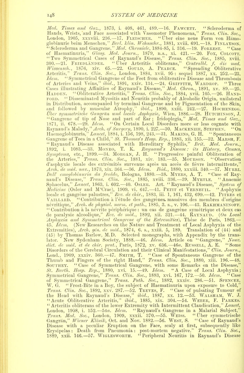 Med. Times and Gaz., 1873, i. 408, 461, 489.—16. Fawcett. Scleroderma of Hands, Wrists,'and Face associated with Vasomotor Phenomena, Trans. Clin. Soc, London, 1905, xxxviii. 236,-17. FleischePw Uber eine neue Form von Hiimo- globinurie beim Menschen, Berl. klin. IVchnschr., 1881, xviii. 691.—18. Finlayson. Scleroderma and Gangrene, J^ft^c?. Chronicle, 1884-85, i. 316.—19. Forrest. Case of Haematinnria, Glasg. Med. Journ., 1879, n.s,, xi. 421.—20, Fox, Colcott. Two Symmetrical Cases of Raynaud's Disease, Trans. Clin. Soc, 1885, xviii, 300,—21. Friedlander, Uber Arteritis obliterans, Centralhl. f. die med. Wissensch., 1876, xiv. 65.—22. Gould, A. Pearce. Spreading Obliterative Arteritis, Trans. Clin. Soc, London, 1884, xvii. 95: sequel 1887, xx. 252.—23. Ide-m. '' Symmetrical Gangrene of the Feet from obliterative Disease and Thrombosis of Arteries and Veins, ibid., 1891, xxiv. 134.—24. Griffith, Wardrop. Three Cases illustrating Affinities of Raynaud's Disease, Med. Chron., 1891, xv. 89,—25, Hadden. Obliterative Arteritis, Trans. Clin. Soc, 1884, xvii. 105.—26. Hand- ford. '' Disseminated Myositis and Neuritis probably of Alcoholic Origin, unilateral in Distribution, accompanied by terminal Gangrene and by Pigmentation of the Skin, and followed by muscular Atrophy, ibid., 1890, xxiii. 242,—27, Hochenegg. Uber symmetrische Gangran und locale Asphyxie, Wien, 1886.—28. Hutchinson, J. Gangrene of tip of Nose and part of Ear; Iridoplegia, Med. Times and Gaz., 1871, ii. 678.—29. Idem. On Certain Local Disorders more or less cognate with Raynaud's Malady, yirc^. of Surgery, 1890, i. 227.—30. Mackenzie, Stephen. On Haemoglobinuria,iawce^, 1884, i. 156, 198, 243.—31. Makins, G. H. Spontaneous Gangrene of Toes in a Child, St. Thomas's Hosp. Rep., 1883, xii. 155.—32. Marsh, F. Raynaud's Disease associated with Hereditary Syphilis, Brit. Med. Journ., 1892, i. 1083.—33. Monro, T. K. Raijnaud's Disease: its History, Causes, Symptoms, etc., 1899.—34. Morgan, J. H. Progressive painful Obliteration of the Arteries, Trans. Clin. Soc, 1881, xiv. 183.—35. Mourson. Observation d'asphyxie locale des extremites survenue apres un acces de iievre intermittente, Arch, de med. nav., 1873, xix, 364.-36. Idem. Ibid., 1880, xxxiii. 340.—37. Murri. DelV emoglobinuria da freddo, Bologna, 1880.—38. Myers, A. T. Case of Ray- naud's Disease, Trans. Clin. Soc, 1885, xviii. 336.—39. Myrtle. Anaemic Sphacelus, i/fl!.7icc^, 1863, i. 602.—40. Osler. Art.  Raynaud's Disease, System of Medicine (Osier and M'Crae), 1909, vi. 647.—41. Petit et Verneuil. Asphyxie locale et gangrene palustres, Rev. de chir., 1883, iii. 1, 161, 432, 699.—42. Pitres et Vaillard.  Contribution a I'etude des gangrenes, massives des membres d'origine nevritique, ^rcA. de physiol. norm, et path., 1885, 3. s., v. 106.—43. Rakhmaninoff.  Contribution a la nevrite i^eripherique : un cas de gangrene symetrique et deux cas de paralysie alcoolique, Rev. de med., 1892, xii. 321.—44. Raynaud. {On Local Asphyxia and Symmetrical Gangrene of the Extremities), These de Paris, 1862.— 45. Idem. (New Researches on the Nature and Treatment of Local Asphyxia of the Extremities), Arch. gen. de med., 1874, 6. s., xxiii. 5, 189. Translation of (44) and (45) by Thomas Barlow, M.D. Selected monographs, with Ajipeiidix by the trans- lator. New Sydenham Society, 1888.—46. Idem.. Article on Gangrene, Nouv. diet, de med. et de chir. prat., Paris, 1872, xv. 636.—46a. Russell, A. E. Some Disorders of the Cerebral Circulation and their Clinical Manifestations, Clin. Journ., Lond., 1909, xxxiv. 360. —47. Smith, T. Case of Spontaneous Gangrene of the Thumb and Fingers of the right Hand, Trans. Clin. Soc, 1880, xiii. 196.—48. Southey. Case of Symmetrical Gangrene, with some Remarks on the Disease, St. Earth. Hosp. Rep., 1880, xvi. 15.—49, Idem. A Case of Local Asphyxia; Symmetrical Gangrene, Trans. Clin. Soc, 1883, xvi. 167, 172.—50. Idem. Case of Symmetrical Gangrene, Trans. Path. Soc, 1882, xxxiv. 286.—51. Spencer, W. G. Frost-Bite in a Boy, the subject of Haematinnria upon exposure to Cold, Trans. Clin. Soc, 1892, xxv. 287,-52. Treves, F. Case of pulsating Tumour of the Head with Raynaud's Disease, ibid., 1887, xx. 12.—53. Walsham, W. J, Acute Obliterative Arteritis, ibid., 1885, xix, 304.-54. Weber, F. Parkes.  Arteritis obliterans of the low^er Extremity with Intermittent Claudication, Lancet, London, 1908, i. 152.—54a. Idem. Raynaud's Gangrene in a Malarial Subject, Trans. Med. Soc, London, 1909, xxxii. 370.—55. Weiss. Uber symmetrische Gangran, Wiener Klinik, Oct. and Nov. 1882.—56. West, S. Case of Raynaud's Disease with a jieculiar Eruption on the Face, scaly at first, subsequently like Erysipelas: Death from Pneumonia: post-mortem negative, Trans. Clin. Soc, 1889, xxii. 146.—57. Wiglesworth. Peripheral Neuritis in Raynaud's Disease