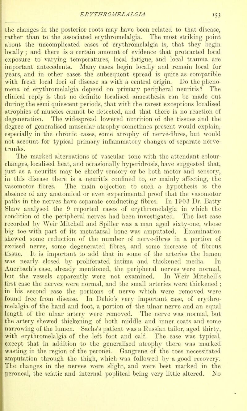 53 the changes in the posterior roots may have been related to that disease, rather than to the associated erythromelalgia. The most striking point about the uncomplicated cases of erythromelalgia is, that they begin locally; and there is a certain amount of evidence that protracted local exposure to varying temperatures, local fatigue, and local trauma are important antecedents. Many cases begin locally and remain local for years, and in other cases the subsequent spread is quite as compatible with fresh local foci of disease as with a central origin. Do the pheno- mena of erythromelalgia depend on primary peripheral neuritis? The clinical reply is that no definite localised anaesthesia can be made out during the semi-quiescent periods, that with the rarest exceptions localised atrophies of muscles cannot be detected, and that there is no reaction of degeneration. The widespread lowered nutrition of the tissues and the degree of generalised muscular atrophy sometimes present would explain, especially in the chronic cases, some atrophy of nerve-fibres, but would not account for typical primary inflammatory changes of separate nerve- trunks. The marked alternations of vascular tone with the attendant colour- changes, localised heat, and occasionally hyperidrosis, have suggested that, just as a neuritis may be chiefly sensory or be both motor and sensory, ll in this disease there is a neuritis confined to, or mainly afl'ecting, the vasomotor fibres. The main objection to such a hypothesis is the absence of any anatomical or even experimental proof that the vasomotor paths in the nerves have separate conducting fibres. In 1903 Dr. Batty Shaw analysed the 9 reported cases of erythromelalgia in which the condition of the peripheral nerves had been investigated. The last case recorded by AYeir Mitchell and Spiller was a man aged sixty-one, whose big toe with part of its metatarsal bone was amputated. Examination shewed some reduction of the number of nerve-fibres in a portion of excised nerve, some degenerated fibres, and some increase of fibrous tissue. It is important to add that in some of the arteries the lumen was nearly closed by proliferated intima and thickened media. In Auerbach's case, already mentioned, the peripheral nerves were normal, but the vessels apparently were not examined. In AVeir Mitchell's first case the nerves were normal, and the small arteries were thickened ; in his second case the portions of nerve which were removed were found free from disease. In Dehio's very important case, of erythro- melalgia of the hand and foot, a portion of the ulnar nerve and an equal length of the ulnar artery were removed. The nerve was normal, but ' the artery shewed thickening of both middle and inner coats and some narrowing of the lumen. Sachs's patient was a Russian tailor, aged thirty, with erythromelalgia of the left foot and calf. The case was typical, except that in addition to the generalised atrophy there was marked wasting in the region of the peronei. Gangrene of the toes necessitated amputation through the thigh, which was followed by a good recovery. 'The changes in the nerves were slight, and were best marked in the peroneal, the sciatic and internal popliteal being very little altered. No