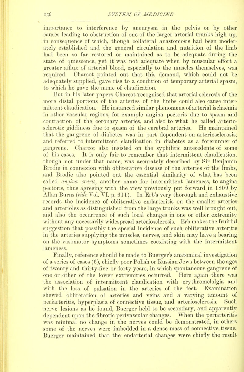 importance to interference by aneurysm in the pelvis or by other causes leading to obstruction of one of the larger arterial trunks high up, in consequence of which, though collateral anastomosis had been moder- ately established and the general circulation and nutrition of the limb had been so far restored or maintained as to be adequate during the state of quiescence, yet it was not adequate when by muscular effort a greater afflux of arterial blood, especially to the muscles themselves, was required. Charcot pointed out that this demand, which could not be adequately supplied, gave rise to a condition of temporary arterial spasm, to which he gave the name of claudication. But in his later papers Charcot recognised that arterial sclerosis of the more distal portions of the arteries of the limbs could also cause inter- mittent claudication. He instanced similar phenomena of arterial ischaemia in other vascular regions, for example angina pectoris due to spasm and contraction of the coronary arteries, and also to what he called arterio- sclerotic giddiness due to spasm of the cerebral arteries. He maintained that the gangrene of diabetes was in part dependent on arteriosclerosis, and referred to intermittent claudication in diabetes as a forerunner of gangrene. Charcot also insisted on the syphilitic antecedents of some of his cases. It is only fair to remember that intermittent claudication, though not under that name, was accurately described by Sir Benjamin Brodie in connexion with obliterative disease of the arteries of the limbs, and Brodie also pointed out the essential similarity of what has been called angina cruris, another name for intermittent lameness, to angina pectoris, thus agreeing with the view previously put forward in 1809 by Allan Burns {vide Vol. VI. p. 611). In Erb's very thorough and exhaustive records the incidence of obliterative endarteritis on the smaller arteries and arterioles as distinguished from the large trunks was well brought out, and also the occurrence of such local changes in one or other extremity without any necessarily widespread arteriosclerosis. Erb makes the fruitful suggestion that possibly the special incidence of such obliterative arteritis in the arteries supplying the muscles, nerves, and skin may have a bearing on the vasomotor symptoms sometimes coexisting with the intermittent lameness. Finally, reference should be made to Buerger's anatomical investigation of a series of cases (6), chiefly poor Polish or Russian Jews between the ages of twenty and thirty-five or forty years, in which spontaneous gangrene of one or other of the lower extremities occurred. Here again there was the association of intermittent claudication with erythromelalgia and with the loss of pulsation in the arteries of the feet. Examination shewed obliteration of arteries and veins and a varying amount of periarteritis, hyperplasia of connective tissue, and arteriosclerosis. Such nerve lesions as he found, Buerger held to be secondary, and apparently dependent upon the fibrotic perivascular changes. When the periarteritis was minimal no change in the nerves could be demonstrated, in others some of the nerves were imbedded in a dense mass of connective tissue. Buerger maintained that the endarterial changes were chiefly the result