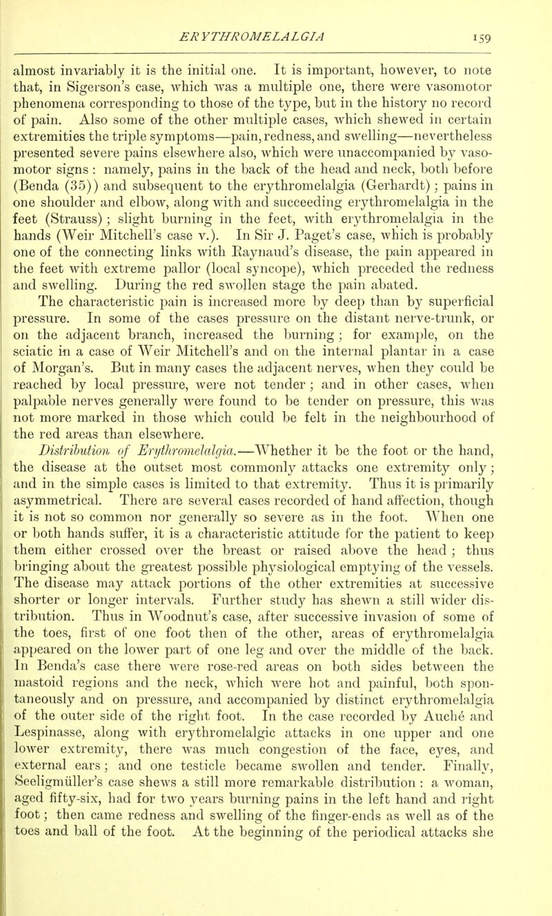 almost invariably it is the initial one. It is important, however, to note that, in Sigerson's case, which was a multiple one, there were vasomotor phenomena corresponding to those of the type, but in the history no record of pain. Also some of the other multiple cases, which shewed in certain extremities the triple symptoms—pain, redness, and swelling—nevertheless presented severe pains elsewhere also, which were unaccompanied by vaso- motor signs : namely, pains in the back of the head and neck, both before (Benda (35)) and subsequent to the erythromelalgia (Gerhardt); pains in one shoulder and elbow, along with and succeeding erythromelalgia in the feet (Strauss); slight burning in the feet, with erythromelalgia in the hands (Weir Mitchell's case v.). In Sir J. Paget's case, which is probably one of the connecting links with Raynaud's disease, the pain appeared in the feet with extreme pallor (local syncope), which preceded the redness and swelling. During the red swollen stage the pain abated. The characteristic pain is increased more by deep than by superficial pressure. In some of the cases pressure on the distant nerve-trunk, or on the adjacent branch, increased the burning; for example, on the sciatic in a case of Weir Mitchell's and on the internal plantar in a case of Morgan's. But in many cases the adjacent nerves, when they could be reached by local pressure, were not tender; and in other cases, when palpable nerves generally w^ere found to be tender on pressure, this was not more marked in those which could be felt in the neighbourhood of the red areas than elsewhere. Distribution of Erythromelalgia.—Whether it be the foot or the hand, the disease at the outset most commonly attacks one extremity only; and in the simple cases is limited to that extremity. Thus it is primarily asymmetrical. There are several cases recorded of hand affection, though it is not so common nor generally so severe as in the foot. When one or both hands suffer, it is a characteristic attitude for the patient to keep them either crossed over the breast or raised above the head ; thus bringing about the greatest possible physiological emptying of the vessels. The disease may attack portions of the other extremities at successive shorter or longer intervals. Further study has shewn a still wider dis- tribution. Thus in Woodnut's case, after successive invasion of some of the toes, first of one foot then of the other, areas of erythromelalgia appeared on the lower part of one leg and over the middle of the back. In Benda's case there were rose-red areas on both sides between the mastoid regions and the neck, which were hot and painful, both spon- taneously and on pressure, and accompanied by distinct erythromelalgia of the outer side of the right foot. In the case recorded by Auche and Lespinasse, along with erythromelalgic attacks in one upper and one lower extremity, there was much congestion of the face, eyes, and external ears; and one testicle became swollen and tender. Finally, Seeligmiiller's case shews a still more remarkable distribution : a woman, aged fifty-six, had for two years burning pains in the left hand and right foot; then came redness and swelling of the finger-ends as well as of the toes and ball of the foot. At the beginning of the periodical attacks she