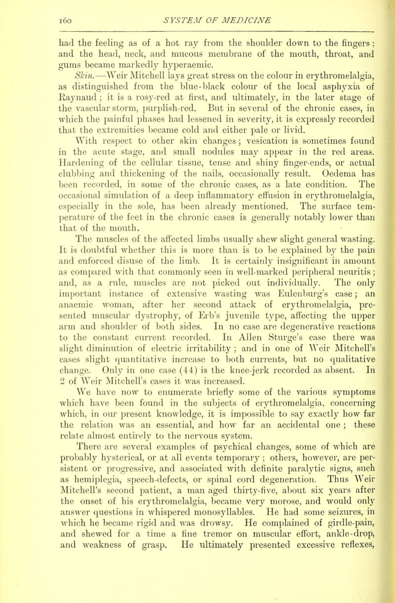 had the feeling as of a hot ray from the shoulder down to the fingers ; and the head, neck, and mucous membrane of the mouth, throat, and gums became markedly hyperaemic. Skin.—Weir Mitchell lays great stress on the colour in erythromelalgia, as distinguished from the blue-black colour of the local asphyxia of Kaynaud ; it is a rosy-red at first, and ultimately, in the later stage of the vascular storm, purplish-red. But in several of the chronic cases, in which the painful phases had lessened in severity, it is expressly recorded that the extremities became cold and either pale or livid. With respect to other skin changes; vesication is sometimes found in the acute stage, and small nodules may appear in the red areas. Hardening of the cellular tissue, tense and shiny finger-ends, or actual clubbing and thickening of the nails, occasionally result. Oedema has been recorded, in some of the chronic cases, as a late condition. The occasional simulation of a deep inflammatory eff'usion in erythromelalgia, especially in the sole, has been already mentioned. The surface tem- perature of the feet in the chronic cases is generally notably lower than that of the mouth. The muscles of the aff'ected limbs usually shew slight general wasting. It is doubtful whether this is more than is to be explained by the pain and enforced disuse of the limb. It is certainly insignificant in amount as compared with that commonly seen in well-marked peripheral neuritis; and, as a rule, muscles are not picked out individually. The only important instance of extensive wasting was Eulenburg's case; an anaemic woman, after her second attack of erythromelalgia, pre- sented muscular dystrophy, of Erb's juvenile type, affecting the upper arm and shoulder of both sides. In no case are degenerative reactions to the constant current recorded. In Allen Sturge's case there was slight diminution of electric irritability ; and in one of Weir Mitchell's cases slight quantitative increase to both currents, but no qualitative change. Only in one case (44) is the knee-jerk recorded as absent. In 2 of Weir Mitchell's cases it was increased. We have now to enumerate briefly some of the various symptoms which have been found in the subjects of erythromelalgia, concerning which, in our present knowledge, it is impossible to say exactly how far the relation was an essential, and how far an accidental one ; these relate almost entirely to the nervous system. There are several examples of psychical changes, some of which are probably hysterical, or at all events temporary; others, however, are per- sistent or progressive, and associated with definite paralytic signs, such as hemiplegia, speech-defects, or spinal cord degeneration. Thus Weir Mitchell's second patient, a man aged thirty-five, about six years after the onset of his erythromelalgia, became very morose, and would only answer questions in whispered monosyllables. He had some seizures, in which he became rigid and was drowsy. He complained of girdle-pain, and shewed for a time a fine tremor on muscular effort, ankle-drop, and weakness of grasp. He ultimately presented excessive reflexes,